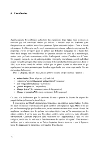 6 Conclusion




Ayant parcouru de nombreuses définitions des expressions dites figées, nous avons pu en
conclure que des définitions claires qui arrivent à trancher entre les différents types
d’expressions ou à définir toutes les expressions figées manquent toujours. Dans le but de
mieux cerner le phénomène de figement, nous avons entrepris une recherche systématique des
propriétés souvent invoquées pour les définir. Les difficultés auxquelles on se heurte lors
d’une telle analyse sont considérables. Le premier obstacle est celui de la terminologie,
surtout parce que les termes sont susceptibles de changer de contenu d’un chercheur à l’autre.
On rencontre même des cas où un terme doit être réinterprété pour chaque exemple individuel
auquel on veut l’appliquer. Il est donc nécessaire de bien étudier les termes employés. Pour ce
faire, nous avons choisi des critères utilisés par un grand nombre de chercheurs et qui
représentent les traits pertinents pour l’analyse approfondie que nous avons voulu faire du
phénomène du figement.
   Dans le Chapitre 2 de cette étude, les six critères suivants ont été soumis à l’examen :

       mémorisation (d’une séquence polylexicale)
       (présence d’un mot à) contexte unique (dans l’expression)
       non-compositionnalité (de l’expression)
       syntaxe marquée (de l’expression)
       blocage lexical (des mots composants de l’expression)
       blocage grammatical (des mots composants de l’expression)

Ce choix n’a évidemment pas été arbitraire. Il nous a permis de discuter la plupart des
propriétés invoquées dans la phraséologie.
   Il nous semble qu’il faudra donner plus d’importance au critère de mémorisation. Il est un
des deux critères qui soient nécessaires pour identifier une expression figée. Même s’il n’est
pas entièrement négligé par les chercheurs, on se concentre souvent sur d’autres critères. De
nombreux chercheurs citent les mêmes expressions figées, bien qu’ils n’emploient pas les
mêmes critères. Il arrive aussi que les mêmes critères soient employés, mais interprétés
différemment. Comment expliquer cette unanimité sur l’appartenance à telle ou telle
catégorie, tandis que les avis sur le fonctionnement des critères divergent ? Nous tenons à
souligner que la mémorisation est un facteur important dans ce contexte et que le figement
laisse des traces dans la mémoire de tout locuteur d’une langue.




182
 
