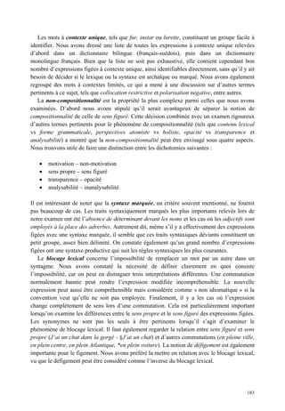 Les mots à contexte unique, tels que fur, instar ou lurette, constituent un groupe facile à
identifier. Nous avons dressé une liste de toutes les expressions à contexte unique relevées
d’abord dans un dictionnaire bilingue (français-suédois), puis dans un dictionnaire
monolingue français. Bien que la liste ne soit pas exhaustive, elle contient cependant bon
nombre d’expressions figées à contexte unique, ainsi identifiables directement, sans qu’il y ait
besoin de décider si le lexique ou la syntaxe est archaïque ou marqué. Nous avons également
regroupé des mots à contextes limités, ce qui a mené à une discussion sur d’autres termes
pertinents à ce sujet, tels que collocation restrictive et polarisation négative, entre autres.
   La non-compositionnalité est la propriété la plus complexe parmi celles que nous avons
examinées. D’abord nous avons stipulé qu’il serait avantageux de séparer la notion de
compositionnalité de celle de sens figuré. Cette décision combinée avec un examen rigoureux
d’autres termes pertinents pour le phénomène de compositionnalité (tels que contenu lexical
vs forme grammaticale, perspectives atomiste vs holiste, opacité vs transparence et
analysabilité) a montré que la non-compositionnalité peut être envisagé sous quatre aspects.
Nous trouvons utile de faire une distinction entre les dichotomies suivantes :

       motivation – non-motivation
       sens propre – sens figuré
       transparence – opacité
       analysabilité – inanalysabilité

Il est intéressant de noter que la syntaxe marquée, un critère souvent mentionné, ne fournit
pas beaucoup de cas. Les traits syntaxiquement marqués les plus importants relevés lors de
notre examen ont été l’absence de déterminant devant les noms et les cas où les adjectifs sont
employés à la place des adverbes. Autrement dit, même s’il y a effectivement des expressions
figées avec une syntaxe marquée, il semble que ces traits syntaxiques déviants constituent un
petit groupe, assez bien délimité. On constate également qu’un grand nombre d’expressions
figées ont une syntaxe productive qui suit les règles syntaxiques les plus courantes.
    Le blocage lexical concerne l’impossibilité de remplacer un mot par un autre dans un
syntagme. Nous avons constaté la nécessité de définir clairement en quoi consiste
l’impossibilité, car on peut en distinguer trois interprétations différentes. Une commutation
normalement bannie peut rendre l’expression modifiée incompréhensible. La nouvelle
expression peut aussi être compréhensible mais considérée comme « non idiomatique » si la
convention veut qu’elle ne soit pas employée. Finalement, il y a les cas où l’expression
change complètement de sens lors d’une commutation. Cela est particulièrement important
lorsqu’on examine les différences entre le sens propre et le sens figuré des expressions figées.
Les synonymes ne sont pas les seuls à être pertinents lorsqu’il s’agit d’examiner le
phénomène de blocage lexical. Il faut également regarder la relation entre sens figuré et sens
propre (J’ai un chat dans la gorgé - §J’ai un chat) et d’autres commutations (en pleine ville,
en plein centre, en plein Atlantique, *en plein voiture). La notion de défigement est également
importante pour le figement. Nous avons préféré la mettre en relation avec le blocage lexical,
vu que le défigement peut être considéré comme l’inverse du blocage lexical.




                                                                                            183
 