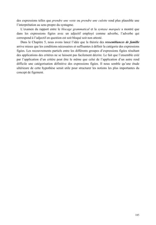 des expressions telles que prendre une veste ou prendre une culotte rend plus plausible une
l’interprétation au sens propre du syntagme.
    L’examen du rapport entre le blocage grammatical et la syntaxe marquée a montré que
dans les expressions figées avec un adjectif employé comme adverbe, l’adverbe qui
correspond à l’adjectif en question est soit bloqué soit non attesté.
    Dans le Chapitre 5, nous avons lancé l’idée que la théorie des ressemblances de famille
arrive mieux que les conditions nécessaires et suffisantes à définir la catégorie des expressions
figées. Les recouvrements partiels entre les différents groupes d’expressions figées résultant
des applications des critères ne se laissent pas facilement décrire. Le fait que l’ensemble créé
par l’application d’un critère peut être le même que celui de l’application d’un autre rend
difficile une catégorisation définitive des expressions figées. Il nous semble qu’une étude
ultérieure de cette hypothèse serait utile pour structurer les notions les plus importantes du
concept de figement.




                                                                                             185
 