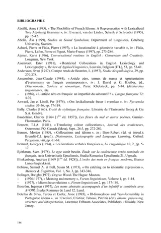 BIBLIOGRAPHIE

Abeillé, Anne (1995), « The Flexibility of French Idioms: A Representation with Lexicalized
      Tree Adjoining Grammar », in : Everaert, van der Linden, Schenk et Schreuder (1995),
      pp. 15-42.
Abelin, Åsa (1999), Studies in Sound Symbolism, Department of Linguistics, Göteborg
      University, Sweden.
Achard, Pierre et Fiala, Pierre (1997), « La locutionalité à géométrie variable », in : Fiala,
      Pierre, Lafon, Pierre et Piguet, Marie-France (1997), pp. 273-284.
Aijmer, Karin (1996), Conversational routines in English : Convention and Creativity.
      Longman, New York.
Aisenstadt, Ester (1981), « Restricted Collocations in English Lexicology and
      Lexicography », Review of Applied Linguistics, Louvain, Belgium (ITL), 53, pp. 53-61.
Andersson, Sven (1957), Compte rendu de Boström, I., (1957), Studia Neophilologica, 29, pp.
      270-278.
Anscombre, Jean-Claude (1984), « Article zéro, termes de masse et représentation
      d’événements en français contemporain », in : J. David et G. Kleiber, éd.,
      Déterminants: Syntaxe et sémantique. Paris: Klicksieck, pp. 5-34. (Recherches
      linguistiques, XI).
–     (1986), « L’article zéro en français: un imparfait du substantif ? », Langue française 72:
      4-39.
Anward, Jan et Linell, Per (1976), « Om lexikaliserade fraser i svenskan », in : Nysvenska
      studier, 55-56, pp. 77-119.
Bally, Charles (1963), Traité de stylistique française. Librairie de l’Université Georg & Cie
      S.A. Genève.
Baudelaire, Charles (1964 [1ère éd. 1857]), Les fleurs du mal et autres poèmes. Garnier-
      Flammarion, Paris.
Bennett, T.J.A. (1981), « Translating colour collocations », Journal des traducteurs,
      Outremont, PQ, Canada (Meta), Sept., 26:3, pp. 272-280.
Benson, Morton (1985), « Collocations and idioms », in : Ilson-Robert (éd. et introd.);
      Brumfit-C.J. (pref.), Dictionaries, Lexicography and Language Learning, Oxford:
      Pergamon, viii, pp. 61-68.
Bernard, Georges (1974), « Les locutions verbales françaises », La Linguistique 10, 2, pp. 5-
      17.
Björkman, Sven (1978), Le type avoir besoin. Étude sur la coalescence verbo-nominale en
      français. Acta Universitatis Upsaliensis, Studia Romanica Upsaliensia 21, Uppsala.
Blinkenberg, Andreas (1969 [1ère éd. 1928]), L’ordre des mots en français moderne, Bianco
      Lunos bogtrykkeri.
Bobrow, Samuel A. et Bell, Susan M. (1973), « On catching on to idiomatic expressions »,
      Memory & Cognition, Vol. 1, No. 3, pp. 343-346.
Bolinger, Dwight (1972), Degree Words.The Hague: Mouton.
–     (1976-1977), « Meaning and memory », Forum linguisticum, Volume 1, pp. 1-14.
–     (1977), « Idioms have relations », Forum linguisticum 2, pp. 157-169.
Boström, Ingemar (1957), Les noms abstraits accompagnés d’un infinitif et combinés avec
      AVOIR. Études Romanes de Lund 12. Lund.
Botelho da Silva, Teresa et Cutler, Anne (1993), « Ill-formedness and Transformability in
      Portuguese idioms », in : Cacciari, Cristina; Tabossi, Patrizia (éd.), Idioms: processing,
      structure and interpretation, Lawrence Erlbaum Associates, Publishers, Hillsdale, New
      Jersey.



186
 