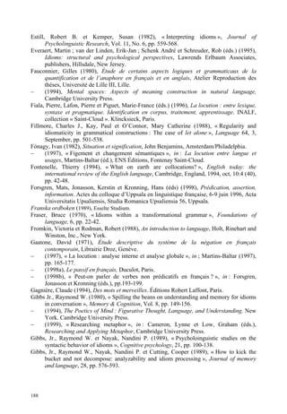 Estill, Robert B. et Kemper, Susan (1982), « Interpreting idioms », Journal of
       Psycholinguistic Research, Vol. 11, No. 6, pp. 559-568.
Everaert, Martin ; van der Linden, Erik-Jan ; Schenk André et Schreuder, Rob (éds.) (1995),
       Idioms: structural and psychological perspectives, Lawrends Erlbaum Associates,
       publishers, Hillsdale, New Jersey.
Fauconnier, Gilles (1980), Étude de certains aspects logiques et grammaticaux de la
       quantification et de l’anaphore en français et en anglais, Atelier Reproduction des
       thèses, Université de Lille III, Lille.
–      (1994), Mental spaces: Aspects of meaning construction in natural language,
       Cambridge University Press.
Fiala, Pierre, Lafon, Pierre et Piguet, Marie-France (éds.) (1996), La locution : entre lexique,
       syntaxe et pragmatique. Identification en corpus, traitement, apprentissage. INALF,
       collection « Saint-Cloud ». Klincksieck, Paris.
Fillmore, Charles J., Kay, Paul et O’Connor, Mary Catherine (1988), « Regularity and
       idiomaticity in grammatical constructions : The case of let alone », Language 64, 3,
       September, pp. 501-538.
Fónagy, Ivan (1982), Situation et signification, John Benjamins, Amsterdam/Philadelphia.
–      (1997), « Figement et changement sémantiques », in : La locution entre langue et
       usages, Martins-Baltar (éd.), ENS Éditions, Fontenay Saint-Cloud.
Fontenelle, Thierry (1994), « What on earth are collocations? », English today: the
       international review of the English language, Cambridge, England, 1994, oct, 10:4 (40),
       pp. 42-48.
Forsgren, Mats, Jonasson, Kerstin et Kronning, Hans (éds) (1998), Prédication, assertion,
       information. Actes du colloque d’Uppsala en linguistique française, 6-9 juin 1996, Acta
       Universitatis Upsaliensis, Studia Romanica Upsaliensia 56, Uppsala.
Franska ordboken (1989), Esselte Studium.
Fraser, Bruce (1970), « Idioms within a transformational grammar », Foundations of
       language, 6, pp. 22-42.
Fromkin, Victoria et Rodman, Robert (1988), An introduction to language, Holt, Rinehart and
       Winston, Inc., New York.
Gaatone, David (1971), Étude descriptive du système de la négation en français
       contemporain, Librairie Droz, Genève.
–      (1997), « La locution : analyse interne et analyse globale », in ; Martins-Baltar (1997),
       pp. 165-177.
–      (1998a), Le passif en français, Duculot, Paris.
–      (1998b), « Peut-on parler de verbes non prédicatifs en français ? », in : Forsgren,
       Jonasson et Kronning (éds.), pp.193-199.
Gagnière, Claude (1994), Des mots et merveilles. Éditions Robert Laffont, Paris.
Gibbs Jr., Raymond W. (1980), « Spilling the beans on understanding and memory for idioms
       in conversation », Memory & Cognition, Vol. 8, pp. 149-156.
–      (1994), The Poetics of Mind : Figurative Thought, Language, and Understanding. New
       York. Cambridge University Press.
–      (1999), « Researching metaphor », in : Cameron, Lynne et Low, Graham (éds.),
       Researching and Applying Metaphor, Cambridge University Press.
Gibbs, Jr., Raymond W. et Nayak, Nandini P. (1989), « Psycholoinguistic studies on the
       syntactic behavior of idioms », Cognitive psychology, 21, pp. 100-138.
Gibbs, Jr., Raymond W., Nayak, Nandini P. et Cutting, Cooper (1989), « How to kick the
       bucket and not decompose: analyzability and idiom processing », Journal of memory
       and language, 28, pp. 576-593.



188
 