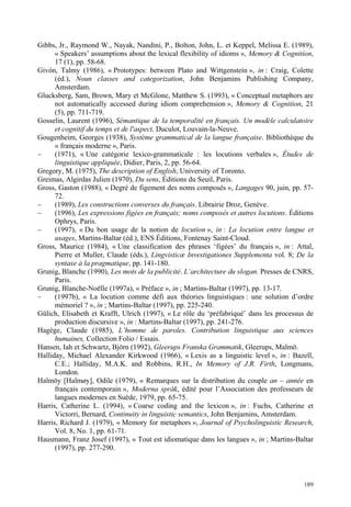 Gibbs, Jr., Raymond W., Nayak, Nandini, P., Bolton, John, L. et Keppel, Melissa E. (1989),
      « Speakers’ assumptions about the lexical flexibility of idioms », Memory & Cognition,
      17 (1), pp. 58-68.
Givón, Talmy (1986), « Prototypes: between Plato and Wittgenstein », in : Craig, Colette
      (éd.), Noun classes and categorization, John Benjamins Publishing Company,
      Amsterdam.
Glucksberg, Sam, Brown, Mary et McGlone, Matthew S. (1993), « Conceptual metaphors are
      not automatically accessed during idiom comprehension », Memory & Cognition, 21
      (5), pp. 711-719.
Gosselin, Laurent (1996), Sémantique de la temporalité en français. Un modèle calculatoire
      et cognitif du temps et de l'aspect, Duculot, Louvain-la-Neuve.
Gougenheim, Georges (1938), Système grammatical de la langue française. Bibliothèque du
      « français moderne », Paris.
–     (1971), « Une catégorie lexico-grammaticale : les locutions verbales », Études de
      linguistique appliquée, Didier, Paris, 2, pp. 56-64.
Gregory, M. (1975), The description of English, University of Toronto.
Greimas, Algirdas Julien (1970), Du sens, Éditions du Seuil, Paris.
Gross, Gaston (1988), « Degré de figement des noms composés », Langages 90, juin, pp. 57-
      72.
–     (1989), Les constructions converses du français. Librairie Droz, Genève.
–     (1996), Les expressions figées en français; noms composés et autres locutions. Éditions
      Ophrys, Paris.
–     (1997), « Du bon usage de la notion de locution », in : La locution entre langue et
      usages, Martins-Baltar (éd.), ENS Éditions, Fontenay Saint-Cloud.
Gross, Maurice (1984), « Une classification des phrases ‘figées’ du français », in : Attal,
      Pierre et Muller, Claude (éds.), Lingvisticæ Investigationes Supplementa vol. 8; De la
      syntaxe à la pragmatique, pp. 141-180.
Grunig, Blanche (1990), Les mots de la publicité. L’architecture du slogan. Presses de CNRS,
      Paris.
Grunig, Blanche-Noëlle (1997a), « Préface », in ; Martins-Baltar (1997), pp. 13-17.
–     (1997b), « La locution comme défi aux théories linguistiques : une solution d’ordre
      mémoriel ? », in ; Martins-Baltar (1997), pp. 225-240.
Gülich, Elisabeth et Krafft, Ulrich (1997), « Le rôle du ‘préfabriqué’ dans les processus de
      production discursive », in : Martins-Baltar (1997), pp. 241-276.
Hagège, Claude (1985), L’homme de paroles. Contribution linguistique aux sciences
      humaines, Collection Folio / Essais.
Hansen, Iah et Schwartz, Björn (1992), Gleerups Franska Grammatik, Gleerups, Malmö.
Halliday, Michael Alexander Kirkwood (1966), « Lexis as a linguistic level », in : Bazell,
      C.E.; Halliday, M.A.K. and Robbins, R.H., In Memory of J.R. Firth, Longmans,
      London.
Halmöy [Halmøy], Odile (1979), « Remarques sur la distribution du couple an – année en
      français contemporain », Moderna språk, édité pour l’Association des professeurs de
      langues modernes en Suède, 1979, pp. 65-75.
Harris, Catherine L. (1994), « Coarse coding and the lexicon », in : Fuchs, Catherine et
      Victorri, Bernard, Continuity in linguistic semantics, John Benjamins, Amsterdam.
Harris, Richard J. (1979), « Memory for metaphors », Journal of Psycholinguistic Research,
      Vol. 8, No. 1, pp. 61-71.
Hausmann, Franz Josef (1997), « Tout est idiomatique dans les langues », in ; Martins-Baltar
      (1997), pp. 277-290.



                                                                                         189
 