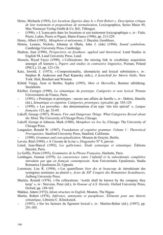 Heinz, Michaela (1993), Les locutions figurées dans le « Petit Robert ». Description critique
     de leur traitement et propositions de normalisation, Lexicographica, Series Maior 49,
     Max Niemeyer Verlag Gmbh & Co. KG, Tübingen.
–    (1996), « L’à-peu-près dans les locutions et son traitement lexicographique », in : Fiala,
     Pierre, Lafon, Pierre et Piguet, Marie-France (1996), pp. 213-229.
Henry, Albert (1983), Métaphore et métonymie, J. Duculot, Gembloux.
Hinton, Leanne; Nichols, Johanna et Ohala, John J. (éds) (1994), Sound symbolism,
     Cambridge University Press, Cambridge.
Hudson, Jean (1998), Perspectives on fixedness: applied and theoretical, Lund Studies in
     English 94, Lund University Press, Lund.
Hussein, Riyad Fayez (1990), « Collocations: the missing link in vocabulary acquisition
     amongst efl learners », Papers and studies in contrastive linguistics, Poznan, Poland
     (PSCL), 23, pp. 123-136.
Katz, Jerrold, J. (1973), « Compositionality, idiomaticity and lexical substitution », in :
     Stephen R. Anderson and Paul Kiparsky (éds.), A festschrift for Morris Halle, New
     York: Holt, Rinehart and Winston.
Kibédi Varga, Áron et Bertho, Sophie (1995), Mots et Merveilles, Bonnier utbildning,
     Stockholm.
Kleiber, Georges (1990), La sémantique du prototype. Catégories et sens lexical. Presses
     Universitaires de France, Paris.
–    (1991), « Prototype et prototypes : encore une affaire de famille », in : Dubois, Danièle
     (éd.), Sémantique et cognition. Catégories, prototypes, typicalité, pp. 103-129.
–    (1999), « Les proverbes : des dénominations d’un type ‘très très spécial’ », Langue
     française 123, pp. 52-69.
Lakoff, George (1987), Women, Fire and Dangerous Things. What Categories Reveal about
     the Mind, The University of Chicago Press, Chicago.
Lakoff, George et Johnson, Mark (1980), Metaphors we live by, Chicago: The University of
     Chicago Press.
Langacker, Ronald W. (1987), Foundations of cognitive grammar. Volume 1 : Theoretical
     Prerequisites, Stanford University Press, Stanford, California.
–    (1999), Grammar and conceptualization. Mouton de Gruyter, Berlin.
Lavoie, Réal (1989), « À l’écoute de la rue », Diagonales No 9, janvier.
Léard, Jean-Marcel (1992), Les gallicismes. Étude syntaxique et sémantique. Éditions
     Duculot, Paris.
Le Goffic, Pierre (1993), Grammaire de la Phrase Française, Hachette, Paris.
Lemhagen, Gunnar (1979), La concurrence entre l’infinitif et la subordonnée complétive
     introduite par que en français contemporain. Acta Universitatis Upsaliensis, Studia
     Romanica Upsaliensia 26, Uppsala.
Lorentzen, Lise R. (1994), « Les quantifieurs bien des et beaucoup de introduisant des
     syntagmes nominaux au pluriel », Actes du XIIe Congrès des Romanistes Scandinaves,
     Aalborg University Press.
Mackin, Ronald (1978), « On collocations: ‘words shall be known by the company they
     keep’ », in : Strevens, Peter (éd.), In Honour of A.S. Hornby. Oxford University Press,
     Oxford, pp. 149-165.
Makkai, Adam (1972), Idiom structure in English, Mouton, The Hague.
Martin, Robert (1976), Inférence, antonymie et paraphrase. Éléments pour une théorie
     sémantique, Librairie C. Klincksieck.
–    (1997), « Sur les facteurs du figement lexical », in : Martins-Baltar (éd.), (1997), pp.
     291-305.



190
 