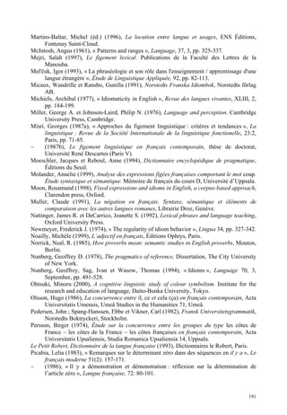 Martins-Baltar, Michel (éd.) (1996), La locution entre langue et usages, ENS Éditions,
      Fontenay Saint-Cloud.
McIntosh, Angus (1961), « Patterns and ranges », Language, 37, 3, pp. 325-337.
Mejri, Salah (1997), Le figement lexical. Publications de la Faculté des Lettres de la
      Manouba.
Mel' uk, Igor (1993), « La phraséologie et son rôle dans l'enseignement / apprentissage d'une
      langue étrangère », Étude de Linguistique Appliquée, 92, pp. 82-113.
Micaux, Wandrille et Ransbo, Gunilla (1991), Norstedts Franska Idiombok, Norstedts förlag
      AB.
Michiels, Archibal (1977), « Idiomaticity in English », Revue des langues vivantes, XLIII, 2,
      pp. 184-199.
Miller, George A. et Johnson-Laird, Philip N. (1976), Language and perception. Cambridge
      University Press, Cambridge.
Misri, Georges (1987a), « Approches du figement linguistique : critères et tendances », La
      linguistique : Revue de la Société Internationale de la linguistique fonctionelle, 23:2,
      Paris, pp. 71-85.
–     (1987b), Le figement linguistique en français contemporain, thèse de doctorat,
      Université René Descartes (Paris V).
Moeschler, Jacques et Reboul, Anne (1994), Dictionnaire encyclopédique de pragmatique,
      Éditions du Seuil.
Molander, Annelie (1999), Analyse des expressions figées françaises comportant le mot coup.
      Étude syntaxique et sémantique. Mémoire de français du cours D, Université d’Uppsala.
Moon, Rosamund (1998), Fixed expressions and idioms in English, a corpus-based approach,
      Clarendon press, Oxford.
Muller, Claude (1991), La négation en français. Syntaxe, sémantique et éléments de
      comparaison avec les autres langues romanes, Librairie Droz, Genève.
Nattinger, James R. et DeCarrico, Jeanette S. (1992), Lexical phrases and language teaching,
      Oxford University Press.
Newmeyer, Frederick J. (1974), « The regularity of idiom behavior », Lingua 34, pp. 327-342.
Noailly, Michèle (1999), L’adjectif en français, Éditions Ophrys, Paris.
Norrick, Neal, R. (1985), How proverbs mean: semantic studies in English proverbs, Mouton,
      Berlin.
Nunberg, Geoffrey D. (1978), The pragmatics of reference, Dissertation, The City University
      of New York.
Nunberg, Geoffrey, Sag, Ivan et Wasow, Thomas (1994), « Idioms », Language 70, 3,
      September, pp. 491-528.
Ohtsuki, Minoru (2000), A cognitive linguistic study of colour symbolism. Institute for the
      research and education of language, Daito-Bunka University, Tokyo.
Olsson, Hugo (1986), La concurrence entre il, ce et cela (ça) en français contemporain, Acta
      Universitatis Umensis, Umeå Studies in the Humanities 71, Umeå.
Pedersen, John ; Spang-Hanssen, Ebbe et Vikner, Carl (1982), Fransk Universitetsgrammatik,
      Norstedts Boktryckeri, Stockholm.
Persson, Birger (1974), Étude sur la concurrence entre les groupes du type les côtes de
      France – les côtes de la France – les côtes françaises en français contemporain, Acta
      Universitatis Upsaliensis, Studia Romanica Upsaliensia 14, Uppsala.
Le Petit Robert, Dictionnaire de la langue française (1993), Dictionnaires le Robert, Paris.
Picabia, Lelia (1983), « Remarques sur le déterminant zéro dans des séquences en il y a », Le
      français moderne 51(2): 157-171.
–     (1986), « Il y a démonstration et démonstration : réflexion sur la détermination de
      l’article zéro », Langue française, 72: 80-101.


                                                                                          191
 
