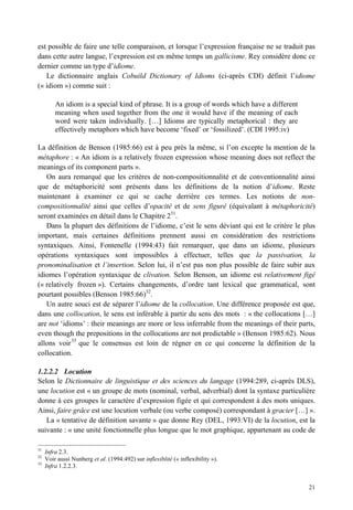 est possible de faire une telle comparaison, et lorsque l’expression française ne se traduit pas
dans cette autre langue, l’expression est en même temps un gallicisme. Rey considère donc ce
dernier comme un type d’idiome.
   Le dictionnaire anglais Cobuild Dictionary of Idioms (ci-après CDI) définit l’idiome
(« idiom ») comme suit :

         An idiom is a special kind of phrase. It is a group of words which have a different
         meaning when used together from the one it would have if the meaning of each
         word were taken individually. […] Idioms are typically metaphorical : they are
         effectively metaphors which have become ‘fixed’ or ‘fossilized’. (CDI 1995:iv)

La définition de Benson (1985:66) est à peu près la même, si l’on excepte la mention de la
métaphore : « An idiom is a relatively frozen expression whose meaning does not reflect the
meanings of its component parts ».
   On aura remarqué que les critères de non-compositionnalité et de conventionnalité ainsi
que de métaphoricité sont présents dans les définitions de la notion d’idiome. Reste
maintenant à examiner ce qui se cache derrière ces termes. Les notions de non-
compositionnalité ainsi que celles d’opacité et de sens figuré (équivalant à métaphoricité)
seront examinées en détail dans le Chapitre 231.
   Dans la plupart des définitions de l’idiome, c’est le sens déviant qui est le critère le plus
important, mais certaines définitions prennent aussi en considération des restrictions
syntaxiques. Ainsi, Fontenelle (1994:43) fait remarquer, que dans un idiome, plusieurs
opérations syntaxiques sont impossibles à effectuer, telles que la passivation, la
pronominalisation et l’insertion. Selon lui, il n’est pas non plus possible de faire subir aux
idiomes l’opération syntaxique de clivation. Selon Benson, un idiome est relativement figé
(« relatively frozen »). Certains changements, d’ordre tant lexical que grammatical, sont
pourtant possibles (Benson 1985:66)32.
   Un autre souci est de séparer l’idiome de la collocation. Une différence proposée est que,
dans une collocation, le sens est inférable à partir du sens des mots : « the collocations […]
are not ‘idioms’ : their meanings are more or less inferrable from the meanings of their parts,
even though the prepositions in the collocations are not predictable » (Benson 1985:62). Nous
allons voir 33 que le consensus est loin de régner en ce qui concerne la définition de la
collocation.

1.2.2.2 Locution
Selon le Dictionnaire de linguistique et des sciences du langage (1994:289, ci-après DLS),
une locution est « un groupe de mots (nominal, verbal, adverbial) dont la syntaxe particulière
donne à ces groupes le caractère d’expression figée et qui correspondent à des mots uniques.
Ainsi, faire grâce est une locution verbale (ou verbe composé) correspondant à gracier […] ».
   La « tentative de définition savante » que donne Rey (DEL, 1993:VI) de la locution, est la
suivante : « une unité fonctionnelle plus longue que le mot graphique, appartenant au code de

31
     Infra 2.3.
32
     Voir aussi Nunberg et al. (1994:492) sur inflexiblité (« inflexibility »).
33
     Infra 1.2.2.3.


                                                                                               21
 