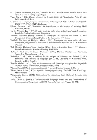 –     (1982), Grammaire française, Volume I: Le nom. Revue Romane, numéro spécial hors
      série, Akademisk Forlag, Copenhague.
Treps, Marie (1994), Allons-y Alonzo ! ou le petit théâtre de l’interjection, Point Virgule.
      Éditions du Seuil, Paris.
Le Trésor de la langue française : Dictionnaire de la langue du XIXe et du XXe siècle (1789-
      1960), (1971-1994), CNRS, Gallimard.
Ullman, Stephen (1967), Semantics. An introduction to the science of meaning. Basil
      Blackwell, Oxford.
van der Wouden, Ton (1997), Negative contexts; collocation, polarity and multiple negation,
      Routledge Studies in Germanic Linguistics.
Videkull, Marianne (1999), J’amène le champagne, tu apportes les verres ?, Acta
      Universitatis Umensis, Umeå Studies in the Humanities 148, Umeå.
Videkull, Marianne et Lindgren, Göran (1989), Remarques sur trois paires de mots
      synonymes jour/journée – soir/soirée – matin/matinée, Mémoire de 60 p, Université
      d’Umeå.
Wall, Kerstin ; Hedman-Ekman, Monika ; Béhar, Denis et Kronning, Hans (1999), Bonniers
      Franska Grammatik, Bonnier utbildning, Stockholm.
Webster’s Ninth New Collegiate Dictionary (1986), Merriam-Webster Inc., Publishers,
      Springfield, Massachusetts, U.S.A.
Weinreich, Uriel (1969), « Problems in the analysis of idioms », in : Puhvel, J. (éd.)
      Substance and structure of language, pp. 23-81, University of California Press,
      Berkeley and Los Angeles.
Westrin, Maibrit (1973), Étude sur la concurrence de davantage avec plus dans la période
      allant de 1200 à la révolution, Studentlitteratur, Lund.
Wilmet, Marc (1997), Grammaire critique du Français, Duculot, Louvain-la-Neuve.
Wilson, David Arthur (1972), Linguistics in language teaching, The MIT Press, Cambridge,
      Massachusetts.
Wittgenstein, Ludwig (1972), Philosophical investigations, Basil Blackwell & Mott, Ltd.,
      Oxford.
Yorio, Carlos A. (1980), « Conventionalized Language Forms and the Development of
      Communicative Competence », TESOL Quarterly, Vol. 14, No 4, pp. 433-442.




                                                                                        193
 