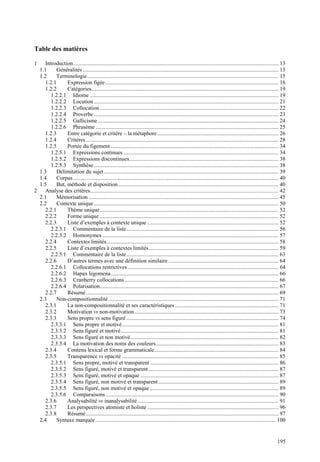 Table des matières

1   Introduction................................................................................................................................................... 13
 1.1     Généralités ............................................................................................................................................ 13
 1.2     Terminologie......................................................................................................................................... 15
    1.2.1     Expression figée ............................................................................................................................ 16
    1.2.2     Catégories...................................................................................................................................... 19
       1.2.2.1 Idiome ....................................................................................................................................... 19
       1.2.2.2 Locution .................................................................................................................................... 21
       1.2.2.3 Collocation ................................................................................................................................ 22
       1.2.2.4 Proverbe .................................................................................................................................... 23
       1.2.2.5 Gallicisme ................................................................................................................................. 24
       1.2.2.6 Phrasème ................................................................................................................................... 25
    1.2.3     Entre catégorie et critère – la métaphore....................................................................................... 26
    1.2.4     Critères .......................................................................................................................................... 28
    1.2.5     Portée du figement ........................................................................................................................ 34
       1.2.5.1 Expressions continues ............................................................................................................... 34
       1.2.5.2 Expressions discontinues........................................................................................................... 38
       1.2.5.3 Synthèse .................................................................................................................................... 38
 1.3     Délimitation du sujet ............................................................................................................................. 39
 1.4     Corpus ................................................................................................................................................... 40
 1.5     But, méthode et disposition................................................................................................................... 40
2 Analyse des critères....................................................................................................................................... 42
 2.1     Mémorisation ........................................................................................................................................ 45
 2.2     Contexte unique .................................................................................................................................... 50
    2.2.1     Thème unique................................................................................................................................ 52
    2.2.2     Forme unique ................................................................................................................................ 52
    2.2.3     Liste d’exemples à contexte unique .............................................................................................. 52
       2.2.3.1 Commentaire de la liste............................................................................................................. 56
       2.2.3.2 Homonymes .............................................................................................................................. 57
    2.2.4     Contextes limités ........................................................................................................................... 58
    2.2.5     Liste d’exemples à contextes limités............................................................................................. 59
       2.2.5.1 Commentaire de la liste............................................................................................................. 63
    2.2.6     D’autres termes avec une définition similaire ............................................................................... 64
       2.2.6.1 Collocations restrictives ............................................................................................................ 64
       2.2.6.2 Hapax legomena........................................................................................................................ 66
       2.2.6.3 Cranberry collocations .............................................................................................................. 66
       2.2.6.4 Polarisation................................................................................................................................ 67
    2.2.7     Résumé.......................................................................................................................................... 69
 2.3     Non-compositionnalité .......................................................................................................................... 71
    2.3.1     La non-compositionnalité et ses caractéristiques .......................................................................... 71
    2.3.2     Motivation vs non-motivation ....................................................................................................... 73
    2.3.3     Sens propre vs sens figuré ............................................................................................................. 74
       2.3.3.1 Sens propre et motivé................................................................................................................ 81
       2.3.3.2 Sens figuré et motivé................................................................................................................. 81
       2.3.3.3 Sens figuré et non motivé.......................................................................................................... 82
       2.3.3.4 La motivation des noms des couleurs........................................................................................ 83
    2.3.4     Contenu lexical et forme grammaticale......................................................................................... 84
    2.3.5     Transparence vs opacité ................................................................................................................ 85
       2.3.5.1 Sens propre, motivé et transparent ............................................................................................ 86
       2.3.5.2 Sens figuré, motivé et transparent ............................................................................................. 87
       2.3.5.3 Sens figuré, motivé et opaque ................................................................................................... 87
       2.3.5.4 Sens figuré, non motivé et transparent ...................................................................................... 89
       2.3.5.5 Sens figuré, non motivé et opaque ............................................................................................ 89
       2.3.5.6 Comparaisons............................................................................................................................ 90
    2.3.6     Analysabilité vs inanalysabilité ..................................................................................................... 91
    2.3.7     Les perspectives atomiste et holiste .............................................................................................. 96
    2.3.8     Résumé.......................................................................................................................................... 97
 2.4     Syntaxe marquée ................................................................................................................................. 100


                                                                                                                                                                195
 