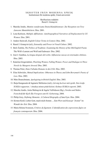 SKRIFTER FRÅN MODERNA SPRÅK
                      Institutionen för moderna språk, Umeå universitet

                                     Skriftseriens redaktör:
                                      Raoul J. Granqvist

1. Mareike Jendis, Mumins wundersame Deutschlandabenteuer. Zur Rezeption von Tove
      Janssons Muminbüchern. Diss. 2001.
2. Lena Karlsson, Multiple Affiliations: Autobiographical Narratives of Displacement by US
      Women. Diss. 2001.
3. Anders Steinvall, English Colour Terms in Context. Diss. 2002.
4. Raoul J. Granqvist (ed.), Sensuality and Power in Visual Culture. 2002.
5. Berit Åström, The Politics of Tradition: Examining the History of the Old English Poems
      The Wife's Lament and Wulf and Eadwacer. Diss. 2002.
6. José J. Gamboa, La lengua después del exilio. Influencias suecas en retornados chilenos.
      Diss. 2003.
7. Katarina Gregersdotter, Watching Women, Falling Women. Power and Dialogue in Three
      Novels by Margaret Atwood. Diss. 2003.
8. Thomas Peter, Hans Falladas Romane in den USA. Diss. 2003.
9. Elias Schwieler, Mutual Implications: Otherness in Theory and John Berryman's Poetry of
      Loss. Diss. 2003.
10. Mats Deutschmann, Apologising in British English. Diss. 2003.
11. Raija Kangassalo & Ingmarie Mellenius (red.), Låt mig ha kvar mitt språk. Den tredje
      SUKKA-rapporten. / Antakaa minun pitää kieleni. Kolmas SUKKA-raportti. 2003.
12. Mareike Jendis, Anita Malmqvist & Ingela Valfridsson (Hg.), Norden und Süden.
      Festschrift für Kjell-Åke Forsgren zum 65. Geburtstag. 2004.
13. Philip Grey, Defining Moments: A Cultural Biography of Jane Eyre. Diss. 2004.
14. Kirsten Krull, Lieber Gott, mach mich fromm ... Zum Wort und Konzept “fromm" im
      Wandel der Zeit. Diss. 2004.
15. Maria Helena Svensson, Critères de figement. L'identification des expressions figées en
      français contemporain. Diss. 2004.




198
 
