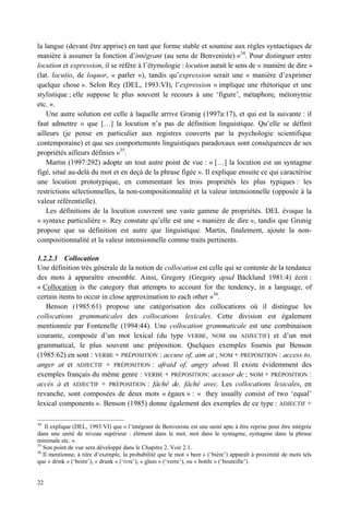 la langue (devant être apprise) en tant que forme stable et soumise aux règles syntactiques de
manière à assumer la fonction d’intégrant (au sens de Benveniste) »34. Pour distinguer entre
locution et expression, il se réfère à l’étymologie : locution aurait le sens de « manière de dire »
(lat. locutio, de loquor, « parler »), tandis qu’expression serait une « manière d’exprimer
quelque chose ». Selon Rey (DEL, 1993:VI), l’expression « implique une rhétorique et une
stylistique ; elle suppose le plus souvent le recours à une ‘figure’, métaphore, métonymie
etc. ».
    Une autre solution est celle à laquelle arrive Grunig (1997a:17), et qui est la suivante : il
faut admettre « que […] la locution n’a pas de définition linguistique. Qu’elle se définit
ailleurs (je pense en particulier aux registres couverts par la psychologie scientifique
contemporaine) et que ses comportements linguistiques paradoxaux sont conséquences de ses
propriétés ailleurs définies »35.
    Martin (1997:292) adopte un tout autre point de vue : « […] la locution est un syntagme
figé, situé au-delà du mot et en deçà de la phrase figée ». Il explique ensuite ce qui caractérise
une locution prototypique, en commentant les trois propriétés les plus typiques : les
restrictions sélectionnelles, la non-compositionnalité et la valeur intensionnelle (opposée à la
valeur référentielle).
    Les définitions de la locution couvrent une vaste gamme de propriétés. DEL évoque la
« syntaxe particulière ». Rey constate qu’elle est une « manière de dire », tandis que Grunig
propose que sa définition est autre que linguistique. Martin, finalement, ajoute la non-
compositionnalité et la valeur intensionnelle comme traits pertinents.

1.2.2.3 Collocation
Une définition très générale de la notion de collocation est celle qui se contente de la tendance
des mots à apparaître ensemble. Ainsi, Gregory (Gregory apud Bäcklund 1981:4) écrit :
« Collocation is the category that attempts to account for the tendency, in a language, of
certain items to occur in close approximation to each other »36.
   Benson (1985:61) propose une catégorisation des collocations où il distingue les
collocations grammaticales des collocations lexicales. Cette division est également
mentionnée par Fontenelle (1994:44). Une collocation grammaticale est une combinaison
courante, composée d’un mot lexical (du type VERBE, NOM ou ADJECTIF) et d’un mot
grammatical, le plus souvent une préposition. Quelques exemples fournis par Benson
(1985:62) en sont : VERBE + PRÉPOSITION : accuse of, aim at ; NOM + PRÉPOSITION : access to,
anger at et ADJECTIF + PRÉPOSITION : afraid of, angry about. Il existe évidemment des
exemples français du même genre : VERBE + PRÉPOSITION: accuser de ; NOM + PRÉPOSITION :
accès à et ADJECTIF + PRÉPOSITION : fâché de, fâché avec. Les collocations lexicales, en
revanche, sont composées de deux mots « égaux » : « they usually consist of two ‘equal’
lexical components ». Benson (1985) donne également des exemples de ce type : ADJECTIF +

34
    Il explique (DEL, 1993:VI) que « l’intégrant de Benveniste est une unité apte à être reprise pour être intégrée
dans une unité de niveau supérieur : élément dans le mot, mot dans le syntagme, syntagme dans la phrase
minimale etc. ».
35
   Son point de vue sera développé dans le Chapitre 2. Voir 2.1.
36
   Il mentionne, à titre d’exemple, la probabilité que le mot « beer » (‘bière’) apparaît à proximité de mots tels
que « drink » (‘boire’), « drunk » (‘ivre’), « glass » (‘verre’), ou « bottle » (‘bouteille’).


22
 