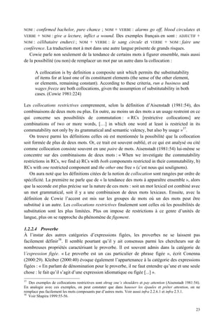 NOM   : confirmed bachelor, pure chance ; NOM + VERBE : alarms go off, blood circulates et
VERBE   + NOM : give a lecture, inflict a wound. Des exemples français en sont : ADJECTIF +
NOM : célibataire endurci ; NOM + VERBE : le sang circule et VERBE + NOM : faire une
conférence. La traduction mot à mot dans une autre langue présente de grands risques.
   Cowie parle non seulement de la tendance de certains mots à figurer ensemble, mais aussi
de la possibilité (ou non) de remplacer un mot par un autre dans la collocation :

      A collocation is by definition a composite unit which permits the substitutability
      of items for at least one of its constituent elements (the sense of the other element,
      or elements, remaining constant). According to these criteria, run a business and
      wages freeze are both collocations, given the assumption of substitutability in both
      cases. (Cowie 1981:224)

Les collocations restrictives comprennent, selon la définition d’Aisenstadt (1981:54), des
combinaisons de deux mots ou plus. En outre, au moins un des mots a un usage restreint en ce
qui concerne ses possibilités de commutation : « RCs [restrictive collocations] are
combinations of two or more words, […] in which one word at least is restricted in its
commutability not only by its grammatical and semantic valency, but also by usage »37.
   On trouve parmi les définitions celles où est mentionnée la possibilité que la collocation
soit formée de plus de deux mots. Or, ce trait est souvent oublié, et ce qui est analysé ou cité
comme collocation consiste souvent en une paire de mots. Aisenstadt (1981:54) lui-même se
concentre sur des combinaisons de deux mots : « When we investigate the commutability
restrictions in RCs, we find a) RCs with both components restricted in their commutability, b)
RCs with one restricted component and the other one free » (c’est nous qui soulignons).
   On aura noté que les définitions citées de la notion de collocation sont rangées par ordre de
spécificité. La première ne parle que de « la tendance des mots à apparaître ensemble », alors
que la seconde est plus précise sur la nature de ces mots : soit un mot lexical est combiné avec
un mot grammatical, soit il y a une combinaison de deux mots lexicaux. Ensuite, avec la
définition de Cowie l’accent est mis sur les groupes de mots où un des mots peut être
substitué à un autre. Les collocations restrictives finalement sont celles où les possibilités de
substitution sont les plus limitées. Plus on impose de restrictions à ce genre d’unités de
langue, plus on se rapproche du phénomène de figement.

1.2.2.4 Proverbe
À l’instar des autres catégories d’expressions figées, les proverbes ne se laissent pas
facilement définir 38 . Il semble pourtant qu’il y ait consensus parmi les chercheurs sur de
nombreuses propriétés caractérisant le proverbe. Il est souvent admis dans la catégorie de
l’expression figée. « Le proverbe est un cas particulier de phrase figée », écrit Conenna
(2000:29). Kleiber (2000:40) évoque également l’appartenance à la catégorie des expressions
figées : « En parlant de dénomination pour le proverbe, il ne faut entendre qu’une et une seule
chose : le fait qu’il s’agit d’une expression idiomatique ou figée [...] ».
37
   Des exemples de collocations restrictives sont shrug one’s shoulders et pay attention (Aisenstadt 1981:54).
En analogie avec ces exemples, on peut constater que dans hausser les épaules et prêter attention, on ne
remplace pas facilement les mots composants par d’autres mots. Voir aussi infra 2.2.6.1 et infra 2.5.1.
38
   Voir Shapira 1999:55-56.


                                                                                                           23
 