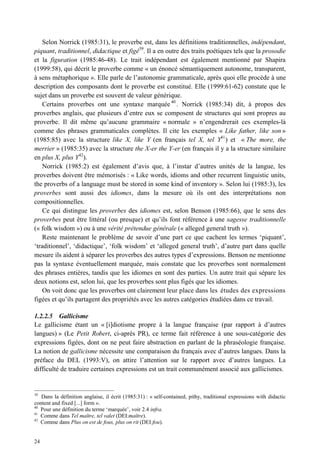 Selon Norrick (1985:31), le proverbe est, dans les définitions traditionnelles, indépendant,
piquant, traditionnel, didactique et figé39. Il a en outre des traits poétiques tels que la prosodie
et la figuration (1985:46-48). Le trait indépendant est également mentionné par Shapira
(1999:58), qui décrit le proverbe comme « un énoncé sémantiquement autonome, transparent,
à sens métaphorique ». Elle parle de l’autonomie grammaticale, après quoi elle procède à une
description des composants dont le proverbe est constitué. Elle (1999:61-62) constate que le
sujet dans un proverbe est souvent de valeur générique.
    Certains proverbes ont une syntaxe marquée 40 . Norrick (1985:34) dit, à propos des
proverbes anglais, que plusieurs d’entre eux se composent de structures qui sont propres au
proverbe. Il dit même qu’aucune grammaire « normale » n’engendrerait ces exemples-là
comme des phrases grammaticales complètes. Il cite les exemples « Like father, like son »
(1985:85) avec la structure like X, like Y (en français tel X, tel Y41 ) et « The more, the
merrier » (1985:35) avec la structure the X-er the Y-er (en français il y a la structure similaire
en plus X, plus Y42).
    Norrick (1985:2) est également d’avis que, à l’instar d’autres unités de la langue, les
proverbes doivent être mémorisés : « Like words, idioms and other recurrent linguistic units,
the proverbs of a language must be stored in some kind of inventory ». Selon lui (1985:3), les
proverbes sont aussi des idiomes, dans la mesure où ils ont des interprétations non
compositionnelles.
    Ce qui distingue les proverbes des idiomes est, selon Benson (1985:66), que le sens des
proverbes peut être littéral (ou presque) et qu’ils font référence à une sagesse traditionnelle
(« folk wisdom ») ou à une vérité prétendue générale (« alleged general truth »).
    Reste maintenant le problème de savoir d’une part ce que cachent les termes ‘piquant’,
‘traditionnel’, ‘didactique’, ‘folk wisdom’ et ‘alleged general truth’, d’autre part dans quelle
mesure ils aident à séparer les proverbes des autres types d’expressions. Benson ne mentionne
pas la syntaxe éventuellement marquée, mais constate que les proverbes sont normalement
des phrases entières, tandis que les idiomes en sont des parties. Un autre trait qui sépare les
deux notions est, selon lui, que les proverbes sont plus figés que les idiomes.
    On voit donc que les proverbes ont clairement leur place dans les études des expressions
figées et qu’ils partagent des propriétés avec les autres catégories étudiées dans ce travail.

1.2.2.5 Gallicisme
Le gallicisme étant un « [i]diotisme propre à la langue française (par rapport à d’autres
langues) » (Le Petit Robert, ci-après PR), ce terme fait référence à une sous-catégorie des
expressions figées, dont on ne peut faire abstraction en parlant de la phraséologie française.
La notion de gallicisme nécessite une comparaison du français avec d’autres langues. Dans la
préface du DEL (1993:V), on attire l’attention sur le rapport avec d’autres langues. La
difficulté de traduire certaines expressions est un trait communément associé aux gallicismes.


39
   Dans la définition anglaise, il écrit (1985:31) : « self-contained, pithy, traditional expressions with didactic
content and fixed [...] form ».
40
   Pour une définition du terme ‘marquée’, voir 2.4 infra.
41
   Comme dans Tel maître, tel valet (DEI:maître).
42
   Comme dans Plus on est de fous, plus on rit (DEI:fou).


24
 
