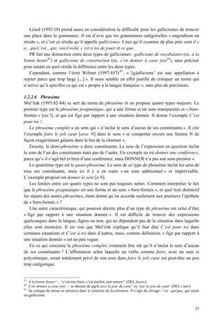 Léard (1992:18) prend aussi en considération la difficulté pour les gallicismes de trouver
une place dans la grammaire. Il est d’avis que les grammaires catégorielles « engendrent un
résidu », et c’est ce résidu qu’il appelle gallicismes. Ceux qu’il examine de plus près sont il y
a…qui/c’est…qui, voici/voilà, c’est à toi de jouer et ce que.
   PR fait une distinction entre deux types de gallicismes : gallicisme de vocabulaire (ex. à la
bonne heure43) et gallicisme de construction (ex. s’en donner à cœur joie44), sans préciser
pour autant en quoi réside la différence entre les deux types.
   Cependant, comme l’écrit Wilmet (1997:457) 45 , « ‘[g]allicisme’ est une appellation à
rejeter parce que trop large [...] ». Il nous semble en effet justifié de critiquer un terme qui
n’arrive qu’à spécifier ce qui est « propre à la langue française », sans plus de précisions.

1.2.2.6 Phrasème
Mel’ uk (1993:82-84) se sert du terme de phrasème et en propose quatre types majeurs. Le
premier type est le phrasème pragmatique, qui a une forme et un sens transparents et « bien-
formés » [sic !], et qui est figé par rapport à une situation donnée. Il donne l’exemple C’est
pour toi !.
    Le phrasème complet a un sens qui « n’inclut le sens d’aucun de ses constituants ». Il cite
l’exemple faire le joli cœur [avec N] dans le sens « se comporter envers une femme N de
façon exagérément galante dans le but de la charmer ».
    Ensuite, le demi-phrasème a deux constituants. Le sens de l’expression en question inclut
le sens de l’un des constituants mais pas de l’autre. Un exemple en est donner une conférence,
parce qu’« il s’agit bel et bien d’une conférence, mais DONNER n’a pas son sens premier ».
    Le quatrième type est le quasi-phrasème. Le sens de ce type de phrasème inclut les sens de
tous ses constituants, mais ici il y a en outre « un sens additionnel » et imprévisible.
L’exemple proposé est donner le sein [à N].
    Les limites entre ces quatre types ne sont pas toujours nettes. Comment interpréter le fait
que le phrasème pragmatique ait une forme et un sens « bien-formés », et quel trait distinctif
les sépare des autres phrasèmes, étant donné qu’on accorde seulement aux premiers l’épithète
de « bien-formés » ?
    Une autre caractéristique, qui pourrait décrire plus d’un type de phrasème est celui d’être
« figé par rapport à une situation donnée ». Il est difficile de trouver des expressions
quelconques dans la langue, figées ou non, qui ne dépendent pas de la situation dans laquelle
elles sont énoncées. Il est vrai que Mel’ uk explique qu’il faut dire C’est pour toi dans
certaines situations et C’est à toi dans d’autres, mais, comme définition, « figé par rapport à
une situation donnée » est un peu vague.
    En ce qui concerne le phrasème complet, comment être sûr qu’il n’inclut le sens d’aucun
de ses constituants ? L’affirmation selon laquelle un verbe comme faire, avec un sens si
polysémique, serait totalement privé de son sens dans faire le joli cœur est peut-être un peu
trop catégorique.


43
   À la bonne heure! – ‘c’est très bien, c’est parfait, tant mieux!’ (DEL:heure).
44
   S’en donner à cœur joie – ‘se donner de qqch avec la joie du cœur’ ou ‘par la joie de cœur’ (DEL:cœur).
45
   Sa critique du terme se retrouve dans le contexte de focalisation. Il s’agit du clivage c’est...qui/que, qui serait
un gallicisme.


                                                                                                                   25
 