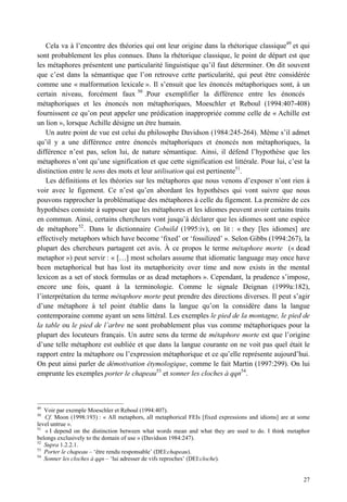 Cela va à l’encontre des théories qui ont leur origine dans la rhétorique classique49 et qui
sont probablement les plus connues. Dans la rhétorique classique, le point de départ est que
les métaphores présentent une particularité linguistique qu’il faut déterminer. On dit souvent
que c’est dans la sémantique que l’on retrouve cette particularité, qui peut être considérée
comme une « malformation lexicale ». Il s’ensuit que les énoncés métaphoriques sont, à un
certain niveau, forcément faux 50 .Pour exemplifier la différence entre les énoncés
métaphoriques et les énoncés non métaphoriques, Moeschler et Reboul (1994:407-408)
fournissent ce qu’on peut appeler une prédication inappropriée comme celle de « Achille est
un lion », lorsque Achille désigne un être humain.
    Un autre point de vue est celui du philosophe Davidson (1984:245-264). Même s’il admet
qu’il y a une différence entre énoncés métaphoriques et énoncés non métaphoriques, la
différence n’est pas, selon lui, de nature sémantique. Ainsi, il défend l’hypothèse que les
métaphores n’ont qu’une signification et que cette signification est littérale. Pour lui, c’est la
distinction entre le sens des mots et leur utilisation qui est pertinente51.
    Les définitions et les théories sur les métaphores que nous venons d’exposer n’ont rien à
voir avec le figement. Ce n’est qu’en abordant les hypothèses qui vont suivre que nous
pouvons rapprocher la problématique des métaphores à celle du figement. La première de ces
hypothèses consiste à supposer que les métaphores et les idiomes peuvent avoir certains traits
en commun. Ainsi, certains chercheurs vont jusqu’à déclarer que les idiomes sont une espèce
de métaphore 52 . Dans le dictionnaire Cobuild (1995:iv), on lit : « they [les idiomes] are
effectively metaphors which have become ‘fixed’ or ‘fossilized’ ». Selon Gibbs (1994:267), la
plupart des chercheurs partagent cet avis. À ce propos le terme métaphore morte (« dead
metaphor ») peut servir : « […] most scholars assume that idiomatic language may once have
been metaphorical but has lost its metaphoricity over time and now exists in the mental
lexicon as a set of stock formulas or as dead metaphors ». Cependant, la prudence s’impose,
encore une fois, quant à la terminologie. Comme le signale Deignan (1999a:182),
l’interprétation du terme métaphore morte peut prendre des directions diverses. Il peut s’agir
d’une métaphore à tel point établie dans la langue qu’on la considère dans la langue
contemporaine comme ayant un sens littéral. Les exemples le pied de la montagne, le pied de
la table ou le pied de l’arbre ne sont probablement plus vus comme métaphoriques pour la
plupart des locuteurs français. Un autre sens du terme de métaphore morte est que l’origine
d’une telle métaphore est oubliée et que dans la langue courante on ne voit pas quel était le
rapport entre la métaphore ou l’expression métaphorique et ce qu’elle représente aujourd’hui.
On peut ainsi parler de démotivation étymologique, comme le fait Martin (1997:299). On lui
emprunte les exemples porter le chapeau53 et sonner les cloches à qqn54.



49
   Voir par exemple Moeschler et Reboul (1994:407).
50
   Cf. Moon (1998:193) : « All metaphors, all metaphorical FEIs [fixed expressions and idioms] are at some
level untrue ».
51
   « I depend on the distinction between what words mean and what they are used to do. I think metaphor
belongs exclusively to the domain of use » (Davidson 1984:247).
52
   Supra 1.2.2.1.
53
   Porter le chapeau – ‘être rendu responsable’ (DEI:chapeau).
54
   Sonner les cloches à qqn – ‘lui adresser de vifs reproches’ (DEI:cloche).


                                                                                                       27
 