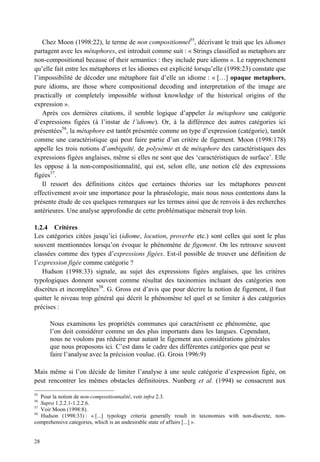 Chez Moon (1998:22), le terme de non compositionnel55, décrivant le trait que les idiomes
partagent avec les métaphores, est introduit comme suit : « Strings classified as metaphors are
non-compositional because of their semantics : they include pure idioms ». Le rapprochement
qu’elle fait entre les métaphores et les idiomes est explicité lorsqu’elle (1998:23) constate que
l’impossibilité de décoder une métaphore fait d’elle un idiome : « […] opaque metaphors,
pure idioms, are those where compositional decoding and interpretation of the image are
practically or completely impossible without knowledge of the historical origins of the
expression ».
   Après ces dernières citations, il semble logique d’appeler la métaphore une catégorie
d’expressions figées (à l’instar de l’idiome). Or, à la différence des autres catégories ici
présentées56, la métaphore est tantôt présentée comme un type d’expression (catégorie), tantôt
comme une caractéristique qui peut faire partie d’un critère de figement. Moon (1998:178)
appelle les trois notions d’ambiguïté, de polysémie et de métaphore des caractéristiques des
expressions figées anglaises, même si elles ne sont que des ‘caractéristiques de surface’. Elle
les oppose à la non-compositionnalité, qui est, selon elle, une notion clé des expressions
figées57.
   Il ressort des définitions citées que certaines théories sur les métaphores peuvent
effectivement avoir une importance pour la phraséologie, mais nous nous contentons dans la
présente étude de ces quelques remarques sur les termes ainsi que de renvois à des recherches
antérieures. Une analyse approfondie de cette problématique mènerait trop loin.

1.2.4 Critères
Les catégories citées jusqu’ici (idiome, locution, proverbe etc.) sont celles qui sont le plus
souvent mentionnées lorsqu’on évoque le phénomène de figement. On les retrouve souvent
classées comme des types d’expressions figées. Est-il possible de trouver une définition de
l’expression figée comme catégorie ?
   Hudson (1998:33) signale, au sujet des expressions figées anglaises, que les critères
typologiques donnent souvent comme résultat des taxinomies incluant des catégories non
discrètes et incomplètes58. G. Gross est d’avis que pour décrire la notion de figement, il faut
quitter le niveau trop général qui décrit le phénomène tel quel et se limiter à des catégories
précises :

      Nous examinons les propriétés communes qui caractérisent ce phénomène, que
      l’on doit considérer comme un des plus importants dans les langues. Cependant,
      nous ne voulons pas réduire pour autant le figement aux considérations générales
      que nous proposons ici. C’est dans le cadre des différentes catégories que peut se
      faire l’analyse avec la précision voulue. (G. Gross 1996:9)

Mais même si l’on décide de limiter l’analyse à une seule catégorie d’expression figée, on
peut rencontrer les mêmes obstacles définitoires. Nunberg et al. (1994) se consacrent aux
55
   Pour la notion de non-compositionnalité, voir infra 2.3.
56
   Supra 1.2.2.1-1.2.2.6.
57
   Voir Moon (1998:8).
58
   Hudson (1998:33) : « [...] typology criteria generally result in taxonomies with non-discrete, non-
comprehensive categories, which is an undesirable state of affairs [...] ».


28
 
