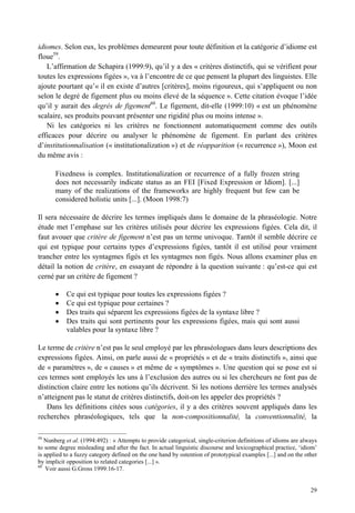 idiomes. Selon eux, les problèmes demeurent pour toute définition et la catégorie d’idiome est
floue59.
   L’affirmation de Schapira (1999:9), qu’il y a des « critères distinctifs, qui se vérifient pour
toutes les expressions figées », va à l’encontre de ce que pensent la plupart des linguistes. Elle
ajoute pourtant qu’« il en existe d’autres [critères], moins rigoureux, qui s’appliquent ou non
selon le degré de figement plus ou moins élevé de la séquence ». Cette citation évoque l’idée
qu’il y aurait des degrés de figement60. Le figement, dit-elle (1999:10) « est un phénomène
scalaire, ses produits pouvant présenter une rigidité plus ou moins intense ».
   Ni les catégories ni les critères ne fonctionnent automatiquement comme des outils
efficaces pour décrire ou analyser le phénomène de figement. En parlant des critères
d’institutionnalisation (« institutionalization ») et de réapparition (« recurrence »), Moon est
du même avis :

       Fixedness is complex. Institutionalization or recurrence of a fully frozen string
       does not necessarily indicate status as an FEI [Fixed Expression or Idiom]. [...]
       many of the realizations of the frameworks are highly frequent but few can be
       considered holistic units [...]. (Moon 1998:7)

Il sera nécessaire de décrire les termes impliqués dans le domaine de la phraséologie. Notre
étude met l’emphase sur les critères utilisés pour décrire les expressions figées. Cela dit, il
faut avouer que critère de figement n’est pas un terme univoque. Tantôt il semble décrire ce
qui est typique pour certains types d’expressions figées, tantôt il est utilisé pour vraiment
trancher entre les syntagmes figés et les syntagmes non figés. Nous allons examiner plus en
détail la notion de critère, en essayant de répondre à la question suivante : qu’est-ce qui est
cerné par un critère de figement ?

           Ce qui est typique pour toutes les expressions figées ?
           Ce qui est typique pour certaines ?
           Des traits qui séparent les expressions figées de la syntaxe libre ?
           Des traits qui sont pertinents pour les expressions figées, mais qui sont aussi
           valables pour la syntaxe libre ?

Le terme de critère n’est pas le seul employé par les phraséologues dans leurs descriptions des
expressions figées. Ainsi, on parle aussi de « propriétés » et de « traits distinctifs », ainsi que
de « paramètres », de « causes » et même de « symptômes ». Une question qui se pose est si
ces termes sont employés les uns à l’exclusion des autres ou si les chercheurs ne font pas de
distinction claire entre les notions qu’ils décrivent. Si les notions derrière les termes analysés
n’atteignent pas le statut de critères distinctifs, doit-on les appeler des propriétés ?
   Dans les définitions citées sous catégories, il y a des critères souvent appliqués dans les
recherches phraséologiques, tels que la non-compositionnalité, la conventionnalité, la

59
   Nunberg et al. (1994:492) : « Attempts to provide categorical, single-criterion definitions of idioms are always
to some degree misleading and after the fact. In actual linguistic discourse and lexicographical practice, ‘idiom’
is applied to a fuzzy category defined on the one hand by ostention of prototypical examples [...] and on the other
by implicit opposition to related categories [...] ».
60
    Voir aussi G.Gross 1999:16-17.


                                                                                                                29
 