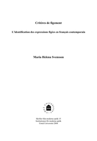 Critères de figement

L’identification des expressions figées en français contemporain




                  Maria Helena Svensson




                    Skrifter från moderna språk 15
                    Institutionen för moderna språk
                         Umeå Universitet 2004
 