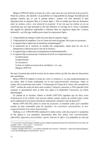 Shapira (1999:8-9) utilise le terme de critère, mais aussi de trait distinctif et de propriété.
Parmi les critères, elle identifie « la possibilité ou l’impossibilité de changer formellement de
quelque manière que ce soit le groupe donné » comme « le trait distinctif le plus
important entre la séquence libre et la forme figée ». Elle ne semble pas faire de distinction
entre les notions critère, trait distinctif et propriété. Il est vrai que les critères en soi ne
constituent pas son sujet principal et elle fait référence à l’ouvrage de G. Gross. Cependant
elle appelle les opérations impossibles à effectuer dans les séquences figées des « critères
distinctifs », qu’elle juge valables pour toutes les expressions figées :

1. l’impossibilité de changer l’ordre des mots dans la séquence figée ;
2. l’impossibilité de remplacer l’un ou l’autre des mots du groupe, fût-ce par un synonyme ;
3. le segment figé n’admet pas la translation morphologique62 ;
4. la suspension de la variation en nombre des composantes, même pour les cas où le
   changement n’affecterait pas le sens de la locution ;
5. le segment figé n’admet pas la manipulation transformationnelle ;
6. le segment figé ne permet pas l’extraction d’un de ses composants pour :
       la relativisation
       la topicalisation
       la voix passive
       la mise en vedette au moyen de la corrélation c’est...que.
       (Shapira 1999:8-9)

On aura l’occasion plus tard de revenir sur les autres critères qu’elle cite, dans les discussions
plus spécifiques.
   Moon (1998:8-9) emploie le terme de critère (« criterion »). La non-compositionnalité est
un critère, dont la forme archétypale est la non-compositionnalité sémantique. Outre ce
critère, elle en mentionne trois autres : l’orthographe (à l’instar de G. Gross, elle considère les
FEIs63 comme des suites de deux mots ou plus), l’intégrité syntaxique (« FEIs typically form
syntactic or grammatical units in their own right ») et finalement l’intonation, un critère
phonologique.
   En parlant de la locution, Gülich et Krafft (1997:243) signalent que les deux traits
d’idiomaticité et de stabilité sont souvent utilisés comme critères de préfabrication, terme
qu’ils emploient là où d’autres chercheurs utiliseraient volontiers celui de figement64.
   Martin (1997:292-293) utilise le terme de propriétés, et énumère celles qu’il considère
comme les plus essentielles pour les locutions : les restrictions sélectionnelles, la non-
compositionnalité et la valeur intensionnelle.
   Nunberg et al. (1994:492-493) emploient le même terme, celui de propriété (« properties
of the phrase »). Les propriétés mentionnées dans leur article sont conventionnalité,
inflexibilité, figuration, proverbialité, registre informel et affect. Ces propriétés ne sont pas

62
   La translation morphologique implique qu’une catégorie grammaticale peut être transformée en une autre, par
exemple: verbe -> nom ; payer -> le paiement.
63
   Fixed Expressions and Idioms.
64
   Gülich et Krafft (1997:243) : « La qualité essentielle des locutions / idiotismes / expressions phraséologiques,
c’est d’être préfabriquées ou préformées » [sic !].


32
 