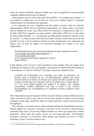 toutes des critères distinctifs, puisqu’on stipule que seule la propriété de conventionnalité
s’applique obligatoirement à tous les idiomes.
    Sans énumérer tous les critères dont parle Misri (1987b) – il en énumère une trentaine – il
est possible de constater que c’est le terme de critère qu’il emploie lorsqu’il va présenter
l’identification et la classification des figements.
    Il est intéressant de noter l’apparition que fait parfois l’intuition dans les contextes
phraséologiques. Parfois elle est mentionnée explicitement, soit comme critère, soit comme
outil ou méthode de travail. Ainsi, Misri (1987a:75) commente « l’impression du ‘déjà vu’ »
de Bally (1963:70) et l’appelle « un critère intuitif ». Selon Misri (1987a:76), il s’agit même
du critère préféré de Bally : « […] on peut dire que Bally préfère finalement l’intuition à tous
les critères […] ». Dans un sens, Misri utilise lui-même l’intuition comme outil de travail. Son
procédé de travail a été de constituer d’abord un corpus d’expressions. Ces expressions ont
ensuite servi de point de départ à sa discussion théorique des critères. Il dit aussi
explicitement :

         Tout francophone peut dire intuitivement laquelle des deux séquences suivantes :
         1) Les carottes sont cuites [pour l’équipe de…]
         2) Les nouilles sont cuites
         est une expression toute faite et laquelle ne l’est pas.
         (Misri 1987b:7)

Il faut admettre qu’il n’est pas le seul à travailler de cette manière. Dans une analyse de la
distribution des idiomes et de ce qu’il appelle « stock phrases », Danell (1992:20) identifie les
« stock phrases » à l’aide de l’intuition65. De même, on peut citer Achard et Fiala :

         L’intuition de locutionnalité peut s’exprimer sous forme de jugements : un
         locuteur, dans la majorité des cas, est (théoriquement) capable, sans même
         pouvoir formuler ses critères, de décider qu’un groupe de mots est plutôt un nom
         composé, une locution, une expression figurée, un groupe plus ou moins figé etc.
         [...] Tout sujet parlant possède par rapport à sa langue, cette intuition
         locutionnelle, variable évidemment d’un sujet à l’autre, et que l’activité
         lexicographique vise à homogénéiser et à construire en norme. (Achard et Fiala
         1996:281)

Notre impression est que les linguistes utilisent souvent l’intuition comme méthode (qu’ils en
soient conscients ou pas) et que cela est la raison pour laquelle on classe souvent certains
syntagmes comme figés, quand bien même les critères présentés ci-dessus ne pourraient pas
être appliqués.
   Pour conclure, on constate que les critères proposés portent des dénominations diverses :
Hudson appelle les contraintes syntaxiques inattendues et les restrictions collocationnelles
inattendues des critères variationnels. Shapira énumère six critères qui seraient des « critères
distinctifs ». Moon parle des quatre critères de non-compositionnalité, d’orthographe,
d’intégrité syntaxique et d’intonation. Misri analyse une trentaine de critères et Bally,
finalement, évoque l’intuition comme critère.

65
     « [...] all the phrases that I intuitively judge as being stock phrases » (C’est nous qui soulignons).


                                                                                                              33
 
