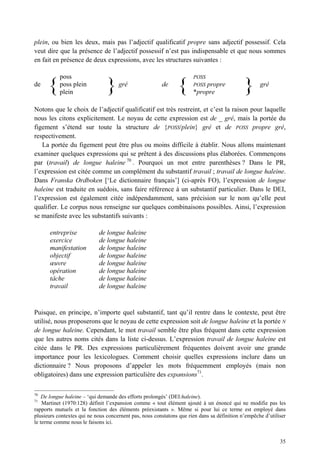 plein, ou bien les deux, mais pas l’adjectif qualificatif propre sans adjectif possessif. Cela
veut dire que la présence de l’adjectif possessif n’est pas indispensable et que nous sommes
en fait en présence de deux expressions, avec les structures suivantes :

           poss                                                       POSS
de
      {    poss plein
           plein                }    gré                de
                                                               {      POSSpropre
                                                                      *propre                }      gré


Notons que le choix de l’adjectif qualificatif est très restreint, et c’est la raison pour laquelle
nous les citons explicitement. Le noyau de cette expression est de _ gré, mais la portée du
figement s’étend sur toute la structure de {POSS/plein} gré et de POSS propre gré,
respectivement.
   La portée du figement peut être plus ou moins difficile à établir. Nous allons maintenant
examiner quelques expressions qui se prêtent à des discussions plus élaborées. Commençons
par (travail) de longue haleine 70 . Pourquoi un mot entre parenthèses ? Dans le PR,
l’expression est citée comme un complément du substantif travail ; travail de longue haleine.
Dans Franska Ordboken [‘Le dictionnaire français’] (ci-après FO), l’expression de longue
haleine est traduite en suédois, sans faire référence à un substantif particulier. Dans le DEI,
l’expression est également citée indépendamment, sans précision sur le nom qu’elle peut
qualifier. Le corpus nous renseigne sur quelques combinaisons possibles. Ainsi, l’expression
se manifeste avec les substantifs suivants :

       entreprise           de longue haleine
       exercice             de longue haleine
       manifestation        de longue haleine
       objectif             de longue haleine
       œuvre                de longue haleine
       opération            de longue haleine
       tâche                de longue haleine
       travail              de longue haleine


Puisque, en principe, n’importe quel substantif, tant qu’il rentre dans le contexte, peut être
utilisé, nous proposerons que le noyau de cette expression soit de longue haleine et la portée N
de longue haleine. Cependant, le mot travail semble être plus fréquent dans cette expression
que les autres noms cités dans la liste ci-dessus. L’expression travail de longue haleine est
citée dans le PR. Des expressions particulièrement fréquentes doivent avoir une grande
importance pour les lexicologues. Comment choisir quelles expressions inclure dans un
dictionnaire ? Nous proposons d’appeler les mots fréquemment employés (mais non
obligatoires) dans une expression particulière des expansions71.

70
    De longue haleine – ‘qui demande des efforts prolongés’ (DEI:haleine).
71
    Martinet (1970:128) définit l’expansion comme « tout élément ajouté à un énoncé qui ne modifie pas les
rapports mutuels et la fonction des éléments préexistants ». Même si pour lui ce terme est employé dans
plusieurs contextes qui ne nous concernent pas, nous constatons que rien dans sa définition n’empêche d’utiliser
le terme comme nous le faisons ici.


                                                                                                             35
 