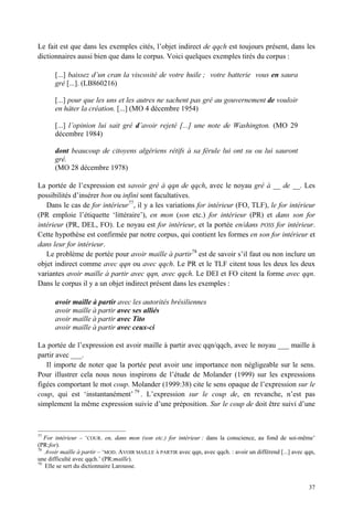Le fait est que dans les exemples cités, l’objet indirect de qqch est toujours présent, dans les
dictionnaires aussi bien que dans le corpus. Voici quelques exemples tirés du corpus :

       [...] baissez d’un cran la viscosité de votre huile ; votre batterie vous en saura
       gré [...]. (LB860216)

       [...] pour que les uns et les autres ne sachent pas gré au gouvernement de vouloir
       en hâter la création. [...] (MO 4 décembre 1954)

       [...] l’opinion lui sait gré d’avoir rejeté [...] une note de Washington. (MO 29
       décembre 1984)

       dont beaucoup de citoyens algériens rétifs à sa férule lui ont su ou lui sauront
       gré.
       (MO 28 décembre 1978)

La portée de l’expression est savoir gré à qqn de qqch, avec le noyau gré à __ de __. Les
possibilités d’insérer bon ou infini sont facultatives.
   Dans le cas de for intérieur77, il y a les variations for intérieur (FO, TLF), le for intérieur
(PR emploie l’étiquette ‘littéraire’), en mon (son etc.) for intérieur (PR) et dans son for
intérieur (PR, DEL, FO). Le noyau est for intérieur, et la portée en/dans POSS for intérieur.
Cette hypothèse est confirmée par notre corpus, qui contient les formes en son for intérieur et
dans leur for intérieur.
   Le problème de portée pour avoir maille à partir78 est de savoir s’il faut ou non inclure un
objet indirect comme avec qqn ou avec qqch. Le PR et le TLF citent tous les deux les deux
variantes avoir maille à partir avec qqn, avec qqch. Le DEI et FO citent la forme avec qqn.
Dans le corpus il y a un objet indirect présent dans les exemples :

       avoir maille à partir avec les autorités brésiliennes
       avoir maille à partir avec ses alliés
       avoir maille à partir avec Tito
       avoir maille à partir avec ceux-ci

La portée de l’expression est avoir maille à partir avec qqn/qqch, avec le noyau ___ maille à
partir avec ___.
   Il importe de noter que la portée peut avoir une importance non négligeable sur le sens.
Pour illustrer cela nous nous inspirons de l’étude de Molander (1999) sur les expressions
figées comportant le mot coup. Molander (1999:38) cite le sens opaque de l’expression sur le
coup, qui est ‘instantanément’ 79 . L’expression sur le coup de, en revanche, n’est pas
simplement la même expression suivie d’une préposition. Sur le coup de doit être suivi d’une



77
   For intérieur – ‘COUR. en, dans mon (son etc.) for intérieur : dans la conscience, au fond de soi-même’
(PR:for).
78
   Avoir maille à partir – ‘MOD. AVOIR MAILLE À PARTIR avec qqn, avec qqch. : avoir un différend [...] avec qqn,
une difficulté avec qqch.’ (PR:maille).
79
   Elle se sert du dictionnaire Larousse.


                                                                                                             37
 