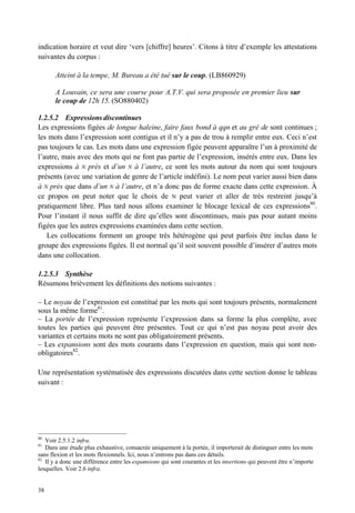 indication horaire et veut dire ‘vers [chiffre] heures’. Citons à titre d’exemple les attestations
suivantes du corpus :

       Atteint à la tempe, M. Bureau a été tué sur le coup. (LB860929)

       A Louvain, ce sera une course pour A.T.V. qui sera proposée en premier lieu sur
       le coup de 12h 15. (SO880402)

1.2.5.2 Expressions discontinues
Les expressions figées de longue haleine, faire faux bond à qqn et au gré de sont continues ;
les mots dans l’expression sont contigus et il n’y a pas de trou à remplir entre eux. Ceci n’est
pas toujours le cas. Les mots dans une expression figée peuvent apparaître l’un à proximité de
l’autre, mais avec des mots qui ne font pas partie de l’expression, insérés entre eux. Dans les
expressions à N près et d’un N à l’autre, ce sont les mots autour du nom qui sont toujours
présents (avec une variation de genre de l’article indéfini). Le nom peut varier aussi bien dans
à N près que dans d’un N à l’autre, et n’a donc pas de forme exacte dans cette expression. À
ce propos on peut noter que le choix de N peut varier et aller de très restreint jusqu’à
pratiquement libre. Plus tard nous allons examiner le blocage lexical de ces expressions80.
Pour l’instant il nous suffit de dire qu’elles sont discontinues, mais pas pour autant moins
figées que les autres expressions examinées dans cette section.
   Les collocations forment un groupe très hétérogène qui peut parfois être inclus dans le
groupe des expressions figées. Il est normal qu’il soit souvent possible d’insérer d’autres mots
dans une collocation.

1.2.5.3 Synthèse
Résumons brièvement les définitions des notions suivantes :

– Le noyau de l’expression est constitué par les mots qui sont toujours présents, normalement
sous la même forme81.
– La portée de l’expression représente l’expression dans sa forme la plus complète, avec
toutes les parties qui peuvent être présentes. Tout ce qui n’est pas noyau peut avoir des
variantes et certains mots ne sont pas obligatoirement présents.
– Les expansions sont des mots courants dans l’expression en question, mais qui sont non-
obligatoires82.

Une représentation systématisée des expressions discutées dans cette section donne le tableau
suivant :




80
   Voir 2.5.1.2 infra.
81
   Dans une étude plus exhaustive, consacrée uniquement à la portée, il importerait de distinguer entre les mots
sans flexion et les mots flexionnels. Ici, nous n’entrons pas dans ces détails.
82
   Il y a donc une différence entre les expansions qui sont courantes et les insertions qui peuvent être n’importe
lesquelles. Voir 2.6 infra.


38
 