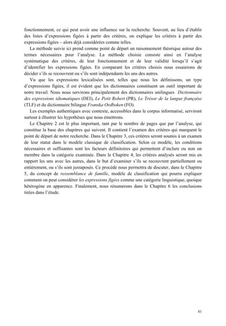 fonctionnement, ce qui peut avoir une influence sur la recherche. Souvent, au lieu d’établir
des listes d’expressions figées à partir des critères, on explique les critères à partir des
expressions figées – alors déjà considérées comme telles.
    La méthode suivie ici prend comme point de départ un raisonnement théorique autour des
termes nécessaires pour l’analyse. La méthode choisie consiste ainsi en l’analyse
systématique des critères, de leur fonctionnement et de leur validité lorsqu’il s’agit
d’identifier les expressions figées. En comparant les critères choisis nous essaierons de
décider s’ils se recouvrent ou s’ils sont indépendants les uns des autres.
    Vu que les expressions lexicalisées sont, telles que nous les définissons, un type
d’expressions figées, il est évident que les dictionnaires constituent un outil important de
notre travail. Nous nous servirons principalement des dictionnaires unilingues Dictionnaire
des expressions idiomatiques (DEI), Le Petit Robert (PR), Le Trésor de la langue française
(TLF) et du dictionnaire bilingue Franska Ordboken (FO).
    Les exemples authentiques avec contexte, accessibles dans le corpus informatisé, serviront
surtout à illustrer les hypothèses que nous émettrons.
    Le Chapitre 2 est le plus important, tant par le nombre de pages que par l’analyse, qui
constitue la base des chapitres qui suivent. Il contient l’examen des critères qui marquent le
point de départ de notre recherche. Dans le Chapitre 3, ces critères seront soumis à un examen
de leur statut dans le modèle classique de classification. Selon ce modèle, les conditions
nécessaires et suffisantes sont les facteurs définitoires qui permettent d’inclure ou non un
membre dans la catégorie examinée. Dans le Chapitre 4, les critères analysés seront mis en
rapport les uns avec les autres, dans le but d’examiner s’ils se recouvrent partiellement ou
entièrement, ou s’ils sont juxtaposés. Ce procédé nous permettra de discuter, dans le Chapitre
5, du concept de ressemblance de famille, modèle de classification qui pourra expliquer
comment on peut considérer les expressions figées comme une catégorie linguistique, quoique
hétérogène en apparence. Finalement, nous résumerons dans le Chapitre 6 les conclusions
tirées dans l’étude.




                                                                                           41
 