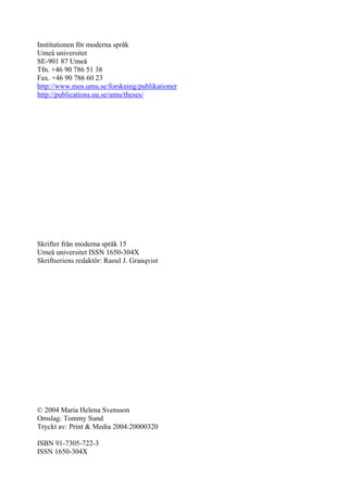 Institutionen för moderna språk
Umeå universitet
SE-901 87 Umeå
Tfn. +46 90 786 51 38
Fax. +46 90 786 60 23
http://www.mos.umu.se/forskning/publikationer
http://publications.uu.se/umu/theses/




Skrifter från moderna språk 15
Umeå universitet ISSN 1650-304X
Skriftseriens redaktör: Raoul J. Granqvist




© 2004 Maria Helena Svensson
Omslag: Tommy Sund
Tryckt av: Print & Media 2004:20000320

ISBN 91-7305-722-3
ISSN 1650-304X
 
