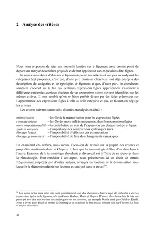 2 Analyse des critères




Nous nous proposons de jeter une nouvelle lumière sur le figement, avec comme point de
départ une analyse des critères proposés et de leur application aux expressions dites figées.
   Si nous avons choisi d’aborder le figement à partir des critères et non pas en analysant les
catégories déjà proposées, c’est que, d’une part, plusieurs chercheurs ont déjà entrepris des
descriptions de catégories et de typologies de figement et que, d’autre part, les chercheurs
semblent d’accord sur le fait que certaines expressions figées appartiennent clairement à
différentes catégories, quoique plusieurs de ces expressions soient souvent identifiées par les
mêmes critères. Il nous semble qu’on se laisse parfois diriger par des idées préconçues sur
l’appartenance des expressions figées à telle ou telle catégorie et que, ce faisant, on néglige
les critères.
   Les critères suivants seront ainsi discutés et analysés en détail :

mémorisation                  – le rôle de la mémorisation pour les expressions figées
contexte unique               – le rôle des mots utilisés uniquement dans les expressions figées
non-compositionnalité         – la contribution au sens de l’expression par chaque mot qui y figure
syntaxe marquée               – l’importance des constructions syntaxiques rares
blocage lexical               – l’impossibilité d’effectuer des commutations
blocage grammatical           – l’impossibilité de faire des changements syntaxiques

En examinant ces critères, nous aurons l’occasion de revenir sur la plupart des critères et
propriétés mentionnés dans le Chapitre 1, bien que la terminologie diffère d’un chercheur à
l’autre. En raison de la terminologie abondante et diverse, il est difficile de se retrouver dans
la phraséologie. Pour remédier à cet aspect, nous présenterons ici un choix de termes
fréquemment employés par d’autres auteurs, arrangés en fonction de la dénomination sous
laquelle le phénomène décrit par le terme est analysé dans ce travail86 :




86
  Les noms inclus dans cette liste sont premièrement ceux des chercheurs dont le sujet de recherche a été les
expressions figées ou le figement, tels que Gross, Hudson, Moon et Shapira. D’autres chercheurs dans la liste ont
participé avec des articles dans des anthologies sur les locutions, par exemple Martin ainsi que Gülich et Krafft.
Nous y avons aussi placé les termes de Nunberg et al. en raison de leur article, souvent cité, sur l’idiome. La liste
n’est pas exhaustive.


42
 