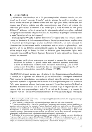 2.1 Mémorisation
Il y a consensus entre chercheurs sur le fait que des expressions telles que avoir les yeux plus
grands que le ventre87 ou vendre la mèche88 sont des idiomes. De nombreux chercheurs sont
aussi d’accord sur le fait que certains idiomes sont plus figés que d’autres, certains sont plus
opaques que d’autres, certains sont plus compositionnels que d’autres et certains plus
lexicalisés que d’autres. Néanmoins, il ne semble pas y avoir de doute sur leur qualité
d’idiomes89. Mais quel est le trait partagé par les idiomes qui rendent les chercheurs inclinés à
les regrouper dans la même catégorie ? N’est-il pas plausible qu’ils partagent tout simplement
le trait d’être mémorisés par les locuteurs ?
    Grunig évoque (1997:225), en parlant de locutions90, l’idée qu’elles « ne sont pas à définir
comme un phénomène à fondement essentiellement linguistique mais comme un phénomène
à fondement psycholinguistique, et plus exactement mémoriel ». On aura remarqué les
raisonnements circulaires dont souffre pratiquement toute recherche en phraséologie : bien
qu’il n’y ait pas de définition communément acceptée du figement, personne ne semble
hésiter lorsqu’il s’agit de dresser des listes de différents types d’expressions figées. Voilà
pourquoi il nous semble qu’il serait fructueux d’examiner le statut mémoriel que Grunig veut
attribuer aux locutions :

       N’importe quelle phrase ou syntagme peut acquérir le statut de titre, ou de phrase
       historique, ou de rituel – à peu de choses près – même de proverbe, à condition
       d’avoir un statut social solidaire d’une inscription mémorielle […] ou d’avoir
       connu un taux de répétition ou notoriété dans une circulation langagière qui les ait
       transformés en inscriptions mémorielles. (Grunig 1997:235)

Elle (1997:226) dit aussi que ce à quoi elle attache le plus d’importance dans la définition de
la locution, est le figement, ou l’immobilité, qu’elle associe donc à l’inscription mémorielle.
Ainsi conçue, la mémorisation, non seulement s’inscrit parmi les critères, mais ajoute un
aspect très important au figement dans la mesure où elle est pertinente pour toute expression
figée, qu’on les nomme idiomes, locutions ou autrement. Un problème dont souffre l’analyse
du critère de mémorisation est celui d’en prouver l’existence, ce qui n’est guère possible sans
recourir à des tests psychologiques. Mais s’il est vrai que les locuteurs – y compris les
linguistes bien sûr – ont des représentations mentales de toutes ces suites figées, cela signifie


87
   Avoir les yeux plus grands que le ventre – ‘avoir plus d’appétit apparent que réel ; être incapable de manger
autant qu’on le désirait » (DEL:œil).
88
   Vendre la mèche – ‘trahir un secret ; dévoiler un dessein qui devait être tenu caché’ (PR:mèche).
89
   Cf. par exemple Gibbs (1994:278), qui ne contredit pas d’autres chercheurs en ce qui concerne les idiomes en
question, mais qui prétend (au contraire d’autres chercheurs) qu’ils sont analysables ou décomposables;
« Contrary to the traditional view that idioms are noncompositional, many idiomatic phrases appear to be
decomposable or analysable, with the meanings of their parts contributing independently to their overall
figurative meaning [...] Idioms like pop the question, spill the beans and lay down the law are ‘decomposable’,
because each component obviously contributes to the overall figurative interpretation ».
90
   Sa définition de la locution, dans l’article en question, est très générale et coïncide avec notre définition de
l’expression figée (voir 1.2.1 supra). Elle affirme (1997:225) que « [c]ela couvre […] un champ vaste : du mot
composé au proverbe en passant par Je vous ai compris, Rodrigue as-tu du cœur, Les mémoires d’une jeune fille
rangée, A l’ouest rien de nouveau, Soliman le magnifique et Un économiste distingué ».


                                                                                                                45
 