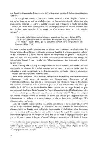 que la catégorie conceptuelle expression figée existe, avec ou sans définition scientifique ou
formelle.
   Il est vrai que bon nombre d’expériences ont été faites sur la seule catégorie d’idiome et
que ce qui intéresse surtout les psycholinguistes est la compréhension des idiomes et, plus
précisément, comment on arrive à accéder au sens que le locuteur a voulu transmettre.
Toutefois, on trouve parmi ces linguistes ceux qui ont proposé que les idiomes soient en effet
stockés dans notre mémoire. À ce propos, on s’est souvent référé aux trois modèles
suivants91 :

       1) le modèle de la liste mentale d’idiomes, proposé par Bobrow et Bell en 1973,
       2) le modèle de la représentation lexicale de Swinney et Cutler, qui date de 1979,
       3) le modèle d’accès direct, qui se concentre surtout sur l’interprétation des
       idiomes. (Gibbs, 1980)

Les deux premiers modèles postulent que les idiomes sont représentés en mémoire dans des
listes d’idiomes. La différence réside dans la manière d’accéder à la liste en question. Bobrow
et Bell estiment qu’il y a deux moyens séparés de comprendres des phrases – un processus
pour interpréter une suite littérale, et un autre pour les expressions idiomatiques. Lorsqu’une
interprétation littérale échoue, c’est la liste d’idiomes qui permet à un interlocuteur d’obtenir
le sens voulu.
    Selon Swinney et Cutler il y aurait également une liste d’idiomes, mais ceux-ci seraient
représentés en mémoire de la même manière que les mots. Un moyen spécial pour les
interpréter ne serait pas nécessaire et les deux sens des mots impliqués – littéral et idiomatique
– seraient dans ce cas présents en même temps.
    Selon Gibbs finalement, les expressions ambiguës sont interprétées premièrement comme
idiomatiques. Mais même s’il constate que l’interprétation idiomatique précède
l’interprétation littérale, il en arrive à la conclusion que cela est surtout vrai pour des idiomes
très courants ou familiers. Il est à remarquer que c’est la conventionnalité d’une phrase qui
décide de la difficulté de compréhension. Dans certains cas, un usage littéral est plus
conventionnel, tandis que dans d’autres c’est l’usage idiomatique qui est le plus courant, voire
conventionnel, ce qui a évidemment une influence sur l’interprétation92. Quant aux critiques
qui ont été soulevées contre ces modèles, on notera que ce n’est pas l’hypothèse que les
idiomes (dans ces cas-là) seraient mémorisés qui est mise en doute, mais plutôt les procédés
d’interprétation ou d’accès.
    Dans ce contexte, l’article intitulé « Meaning and memory » par Bolinger (1976-1977)
mérite d’être mentionné. Bolinger ne s’intéresse pas aux procédés de compréhension,
d’interprétation ou d’accès, mais parle plutôt des capacités psychologiques et de la relation
entre la mémoire et l’engendrement des unités de langue. Le degré d’interaction entre la
mémoire et la production est complexe et varie d’un cas à l’autre. À ce propos il conclut qu’il
y a, en fait, deux espèces de langue : d’un côté la langue « automatique », de l’autre la langue
91
   Ces modèles n’ont pas été sans critiques. Cacciari et Tabossi (1988) ont eu des résultats qui vont à l’encontre
des deux premiers modèles. Ils critiquent aussi, en partie, le modèle d’accès direct. Ce modèle ne semble pas
valable lorsqu’on l’applique sur des idiomes moins familiers. Cf. l’article intitulé « Against the Lexical
Representation of Idioms » de Burt (1992). Voir aussi Denhière et Verstigel (1996).
92
   À ce propos, voir aussi 2.5.2 infra.


46
 