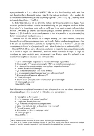 « propositionnelle ». Il y a, selon lui (1976-77:13), « a side that files things and a side that
puts them together ». Pourtant il met en valeur le rôle joué par la mémoire : « [...] speakers do
at least as much remembering as they do putting together » (1976-77:2); « [...] memory is not
to be denied its effect » (1976-77:8).
    Le fait d’être mémorisé est une propriété partagée par toutes les expressions figées. Nous
avons vu que la conclusion à laquelle est arrivée Grunig, est que, lorsqu’on essaie de définir
la locution93 , la linguistique toute seule ne suffit pas. À ce sujet on peut également citer
Hudson (1998:161), qui cherche des facteurs partagés justement par toutes les expressions
figées : « [...] it is only in a conceptual perspective that it is possible to suggest underlying
factors common to all fixed expressions ».
    Tournons vers le côté ludique de la langue. Grunig (1997:236) constate, lorsqu’elle
énumère les propriétés partagées par toutes les formules figées, qu’elles donnent toutes « lieu
à des jeux de reconnaissance », comme par exemple la Roue de la Fortune94. Cela est une
conséquence du fait qu’ « [u]ne partie suffit pour l’identification du tout » (Grunig 1997:237).
    Misri (1987b:8-14) est arrivé à la même conclusion et en profite dans une petite recherche
où il utilise la langue des schtroumpfs, issue des bandes dessinées de Peyo. Il s’agit de
remplacer les mots construits avec « schtroumpf » par d’autres mots. Il a présenté à ses
informateurs les phrases suivantes, sans autre contexte :

      1. On va schtroumpfer au pont sur la rivière Schtroumpf, aujourd’hui !
      2. Schtroumpfer ! Toujours schtroumpfer ! ! J’en ai plein le schtroumpf, moi !
      3. Je vais me schtroumpfer dans un coin et piquer un petit schtroumpf !
      4. ...espèce de tire-au-schtroumpf !
      5. Qu’on ne me schtroumpf sous aucun prétexte !
      6. Je ne vous cacherai pas le danger que vous schtroumpferez !
      7. Schtroumpfons à la courte schtroumpf !
      8. C’est schtroumpfé !
      9. Il nous faut la [mouche] « Bzz » schtroumpf que schtroumpf !
      10. Schtroumpf-qui-peut !
      (Misri 1987b:9-10)

Les informateurs remplacent les constructions « schtroumpfs » avec les mêmes mots dans la
plupart des phrases : 2, 3, 4, 5, 6, 7, 9 et 10 (parfois avec une variante) :

      2. J’en ai plein le dos/cul, moi !
      3. [...] et piquer un petit somme/roupillon !
      4. ... espèce de tire-au-flanc/-cul !
      5. Qu’on ne me dérange sous aucun prétexte !
      6. [Je ne vous cacherai pas] le danger que vous courrez !
      7. Tirons à la courte paille !
      9. [Il nous faut la « Bzz »] coûte que coûte !
      10. Sauve-qui-peut !
      (Misri 1987b:11)

93
  On se rappelle que son utilisation du terme couvre plusieurs types d’expressions figées.
94
  La Roue de la Fortune est une émission télévisée. Il s’agit d’un jeu où le but est de retrouver des phrases
connues à l’aide des lettres de l’alphabet. L’équivalent américain s’appelle Wheel of Fortune.


                                                                                                          47
 