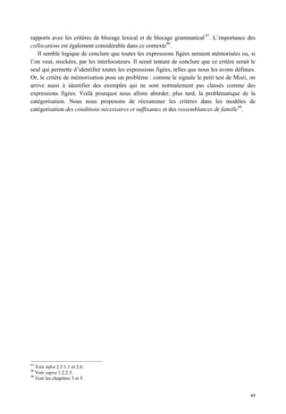 rapports avec les critères de blocage lexical et de blocage grammatical 97. L’importance des
collocations est également considérable dans ce contexte98.
   Il semble logique de conclure que toutes les expressions figées seraient mémorisées ou, si
l’on veut, stockées, par les interlocuteurs. Il serait tentant de conclure que ce critère serait le
seul qui permette d’identifier toutes les expressions figées, telles que nous les avons définies.
Or, le critère de mémorisation pose un problème : comme le signale le petit test de Misri, on
arrive aussi à identifier des exemples qui ne sont normalement pas classés comme des
expressions figées. Voilà pourquoi nous allons aborder, plus tard, la problématique de la
catégorisation. Nous nous proposons de réexaminer les critères dans les modèles de
catégorisation des conditions nécessaires et suffisantes et des ressemblances de famille99.




97
     Voir infra 2.5.1.1 et 2.6.
98
     Voir supra 1.2.2.3.
99
     Voir les chapitres 3 et 5.


                                                                                                49
 