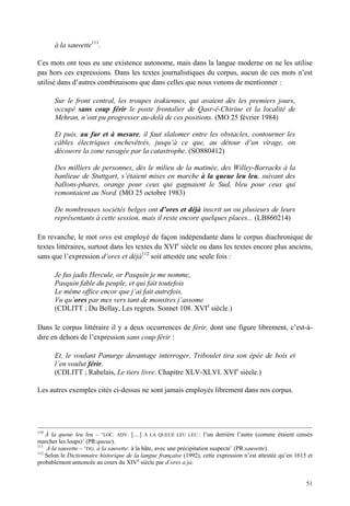 à la sauvette111.

Ces mots ont tous eu une existence autonome, mais dans la langue moderne on ne les utilise
pas hors ces expressions. Dans les textes journalistiques du corpus, aucun de ces mots n’est
utilisé dans d’autres combinaisons que dans celles que nous venons de mentionner :

       Sur le front central, les troupes irakiennes, qui avaient dès les premiers jours,
       occupé sans coup férir le poste frontalier de Qasr-é-Chirine et la localité de
       Mehran, n’ont pu progresser au-delà de ces positions. (MO 25 février 1984)

       Et puis, au fur et à mesure, il faut slalomer entre les obstacles, contourner les
       câbles électriques enchevêtrés, jusqu’à ce que, au détour d’un virage, on
       découvre la zone ravagée par la catastrophe. (SO880412)

       Des milliers de personnes, dès le milieu de la matinée, des Willey-Barracks à la
       banlieue de Stuttgart, s’étaient mises en marche à la queue leu leu, suivant des
       ballons-phares, orange pour ceux qui gagnaient le Sud, bleu pour ceux qui
       remontaient au Nord. (MO 25 octobre 1983)

       De nombreuses sociétés belges ont d’ores et déjà inscrit un ou plusieurs de leurs
       représentants à cette session, mais il reste encore quelques places... (LB860214)

En revanche, le mot ores est employé de façon indépendante dans le corpus diachronique de
textes littéraires, surtout dans les textes du XVIe siècle ou dans les textes encore plus anciens,
sans que l’expression d’ores et déjà112 soit attestée une seule fois :

       Je fus jadis Hercule, or Pasquin je me nomme,
       Pasquin fable du peuple, et qui fait toutefois
       Le même office encor que j’ai fait autrefois,
       Vu qu’ores par mes vers tant de monstres j’assome
       (CDLITT ; Du Bellay, Les regrets. Sonnet 108. XVIe siècle.)

Dans le corpus littéraire il y a deux occurrences de férir, dont une figure librement, c’est-à-
dire en dehors de l’expression sans coup férir :

       Et, le voulant Panurge davantage interroger, Triboulet tira son épée de bois et
       l’en voulut férir.
       (CDLITT ; Rabelais, Le tiers livre. Chapitre XLV-XLVI. XVIe siècle.)

Les autres exemples cités ci-dessus ne sont jamais employés librement dans nos corpus.




110
    À la queue leu leu – ‘LOC. ADV. […] À LA QUEUE LEU LEU : l’un derrière l’autre (comme étaient censés
marcher les loups)’ (PR:queue).
111
    À la sauvette – ‘FIG. à la sauvette: à la hâte, avec une précipitation suspecte’ (PR:sauvette).
112
    Selon le Dictionnaire historique de la langue française (1992), cette expression n’est attestée qu’en 1615 et
probablement annoncée au cours du XIVe siècle par d’ores a ja.


                                                                                                              51
 