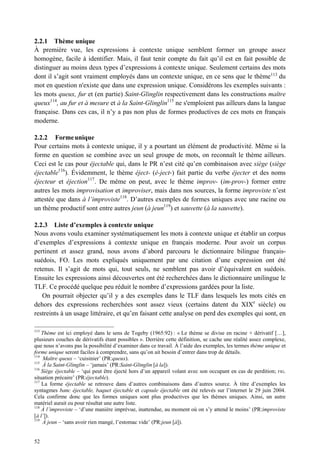 2.2.1 Thème unique
À première vue, les expressions à contexte unique semblent former un groupe assez
homogène, facile à identifier. Mais, il faut tenir compte du fait qu’il est en fait possible de
distinguer au moins deux types d’expressions à contexte unique. Seulement certains des mots
dont il s’agit sont vraiment employés dans un contexte unique, en ce sens que le thème113 du
mot en question n'existe que dans une expression unique. Considérons les exemples suivants :
les mots queux, fur et (en partie) Saint-Glinglin respectivement dans les constructions maître
queux114, au fur et à mesure et à la Saint-Glinglin115 ne s'emploient pas ailleurs dans la langue
française. Dans ces cas, il n’y a pas non plus de formes productives de ces mots en français
moderne.

2.2.2 Forme unique
Pour certains mots à contexte unique, il y a pourtant un élément de productivité. Même si la
forme en question se combine avec un seul groupe de mots, on reconnaît le thème ailleurs.
Ceci est le cas pour éjectable qui, dans le PR n’est cité qu’en combinaison avec siège (siège
éjectable116). Évidemment, le thème éject- (é-ject-) fait partie du verbe éjecter et des noms
éjecteur et éjection 117 . De même on peut, avec le thème improv- (im-prov-) former entre
autres les mots improvisation et improviser, mais dans nos sources, la forme improviste n’est
attestée que dans à l’improviste118. D’autres exemples de formes uniques avec une racine ou
un thème productif sont entre autres jeun (à jeun119) et sauvette (à la sauvette).

2.2.3 Liste d’exemples à contexte unique
Nous avons voulu examiner systématiquement les mots à contexte unique et établir un corpus
d’exemples d’expressions à contexte unique en français moderne. Pour avoir un corpus
pertinent et assez grand, nous avons d’abord parcouru le dictionnaire bilingue français-
suédois, FO. Les mots expliqués uniquement par une citation d’une expression ont été
retenus. Il s’agit de mots qui, tout seuls, ne semblent pas avoir d’équivalent en suédois.
Ensuite les expressions ainsi découvertes ont été recherchées dans le dictionnaire unilingue le
TLF. Ce procédé quelque peu réduit le nombre d’expressions gardées pour la liste.
   On pourrait objecter qu’il y a des exemples dans le TLF dans lesquels les mots cités en
dehors des expressions recherchées sont assez vieux (certains datent du XIXe siècle) ou
restreints à un usage littéraire, et qu’en faisant cette analyse on perd des exemples qui sont, en

113
    Thème est ici employé dans le sens de Togeby (1965:92) : « Le thème se divise en racine + dérivatif […],
plusieurs couches de dérivatifs étant possibles ». Derrière cette définition, se cache une réalité assez complexe,
que nous n’avons pas la possibilité d’examiner dans ce travail. À l’aide des exemples, les termes thème unique et
forme unique seront faciles à comprendre, sans qu’on ait besoin d’entrer dans trop de détails.
114
     Maître queux – ‘cuisinier’ (PR:queux).
115
     À la Saint-Glinglin – ‘jamais’ (PR:Saint-Glinglin [à la]).
116
    Siège éjectable – ‘qui peut être éjecté hors d’un appareil volant avec son occupant en cas de perdition; FIG.
situation précaire’ (PR:éjectable).
117
    La forme éjectable se retrouve dans d’autres combinaisons dans d’autres source. À titre d’exemples les
syntagmes banc éjectable, baquet éjectable et capsule éjectable ont été relevés sur l’internet le 29 juin 2004.
Cela confirme donc que les formes uniques sont plus productives que les thèmes uniques. Ainsi, un autre
matériel aurait eu pour résultat une autre liste.
118
    À l’improviste – ‘d’une manière imprévue, inattendue, au moment où on s’y attend le moins’ (PR:improviste
[à l’]).
119
     À jeun – ‘sans avoir rien mangé, l’estomac vide’ (PR:jeun [à]).


52
 