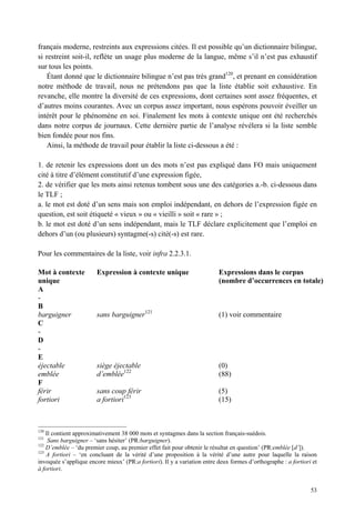 français moderne, restreints aux expressions citées. Il est possible qu’un dictionnaire bilingue,
si restreint soit-il, reflète un usage plus moderne de la langue, même s’il n’est pas exhaustif
sur tous les points.
    Étant donné que le dictionnaire bilingue n’est pas très grand120, et prenant en considération
notre méthode de travail, nous ne prétendons pas que la liste établie soit exhaustive. En
revanche, elle montre la diversité de ces expressions, dont certaines sont assez fréquentes, et
d’autres moins courantes. Avec un corpus assez important, nous espérons pouvoir éveiller un
intérêt pour le phénomène en soi. Finalement les mots à contexte unique ont été recherchés
dans notre corpus de journaux. Cette dernière partie de l’analyse révélera si la liste semble
bien fondée pour nos fins.
    Ainsi, la méthode de travail pour établir la liste ci-dessous a été :

1. de retenir les expressions dont un des mots n’est pas expliqué dans FO mais uniquement
cité à titre d’élément constitutif d’une expression figée,
2. de vérifier que les mots ainsi retenus tombent sous une des catégories a.-b. ci-dessous dans
le TLF ;
a. le mot est doté d’un sens mais son emploi indépendant, en dehors de l’expression figée en
question, est soit étiqueté « vieux » ou « vieilli » soit « rare » ;
b. le mot est doté d’un sens indépendant, mais le TLF déclare explicitement que l’emploi en
dehors d’un (ou plusieurs) syntagme(-s) cité(-s) est rare.

Pour les commentaires de la liste, voir infra 2.2.3.1.

Mot à contexte          Expression à contexte unique                      Expressions dans le corpus
unique                                                                    (nombre d’occurrences en totale)
A
-
B
barguigner              sans barguigner121                                (1) voir commentaire
C
-
D
-
E
éjectable               siège éjectable                                   (0)
emblée                  d’emblée122                                       (88)
F
férir                   sans coup férir                                   (5)
fortiori                a fortiori123                                     (15)



120
    Il contient approximativement 38 000 mots et syntagmes dans la section français-suédois.
121
     Sans barguigner – ‘sans hésiter’ (PR:barguigner).
122
    D’emblée – ‘du premier coup, au premier effet fait pour obtenir le résultat en question’ (PR:emblée [d’]).
123
    A fortiori – ‘en concluant de la vérité d’une proposition à la vérité d’une autre pour laquelle la raison
invoquée s’applique encore mieux’ (PR:a fortiori). Il y a variation entre deux formes d’orthographe : a fortiori et
à fortiori.


                                                                                                                53
 