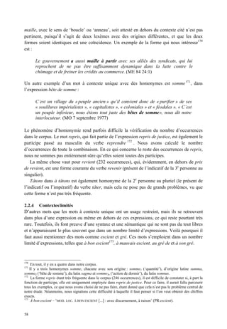 maille, avec le sens de ‘boucle’ ou ‘anneau’, soit attesté en dehors du contexte cité n’est pas
pertinent, puisqu’il s’agit de deux lexèmes avec des origines différentes, et que les deux
formes soient identiques est une coïncidence. Un exemple de la forme qui nous intéresse170
est :

       Le gouvernement a aussi maille à partir avec ses alliés des syndicats, qui lui
       reprochent de ne pas être suffisamment dynamique dans la lutte contre le
       chômage et de freiner les crédits au commerce. (ME 84 24:1)

Un autre exemple d’un mot à contexte unique avec des homonymes est somme 171 , dans
l’expression bête de somme :

       C’est un village du « peuple ancien » qu’il convient donc de « purifier » de ses
       « souillures impérialistes », « capitalistes », « coloniales » et « féodales ». « C’est
       un peuple inférieur, nous étions tout juste des bêtes de somme», nous dit notre
       interlocuteur. (MO 7 septembre 1977)

Le phénomène d’homonymie rend parfois difficile la vérification du nombre d’occurrences
dans le corpus. Le mot repris, qui fait partie de l’expression repris de justice, est également le
participe passé au masculin du verbe reprendre 172 . Nous avons calculé le nombre
d’occurrences de toute la combinaison. En ce qui concerne le reste des occurrences de repris,
nous ne sommes pas entièrement sûre qu’elles soient toutes des participes.
    La même chose vaut pour revient (232 occurrences), qui, évidemment, en dehors de prix
de revient, est une forme courante du verbe revenir (présent de l’indicatif de la 3e personne au
singulier).
    Tâtons dans à tâtons est également homonyme de la 2e personne au pluriel (le présent de
l’indicatif ou l’impératif) du verbe tâter, mais cela ne pose pas de grands problèmes, vu que
cette forme n’est pas très fréquente.

2.2.4 Contextes limités
D’autres mots que les mots à contexte unique ont un usage restreint, mais ils se retrouvent
dans plus d’une expression ou même en dehors de ces expressions, ce qui reste pourtant très
rare. Toutefois, ils font preuve d’une syntaxe et une sémantique qui ne sont pas du tout libres
et n’apparaissent le plus souvent que dans un nombre limité d’expressions. Voilà pourquoi il
faut aussi mentionner des mots comme escient et gré. Ces mots s’emploient dans un nombre
limité d’expressions, telles que à bon escient173, à mauvais escient, au gré de et à son gré.



170
     En tout, il y en a quatre dans notre corpus.
171
    Il y a trois homonymes somme, chacune avec son origine : somme1 (‘quantité’), d’origine latine summa,
somme2 (‘bête de somme’), du latin sagma et somme3, (‘action de dormir’), du latin somnus.
172
     La forme repris étant très fréquente dans le corpus (246 occurrences), il est difficile de constater si, à part la
fonction de participe, elle est uniquement employée dans repris de justice. Pour ce faire, il aurait fallu parcourir
tous les exemples, ce que nous avons choisi de ne pas faire, étant donné que cela n’est pas le problème central de
notre étude. Néanmoins, nous signalons cette difficulté à laquelle il faut penser si l’on veut obtenir des chiffres
exacts.
173
     À bon escient – ‘MOD. LOC. À BON ESCIENT [...] : avec discernement, à raison’ (PR:escient).


58
 