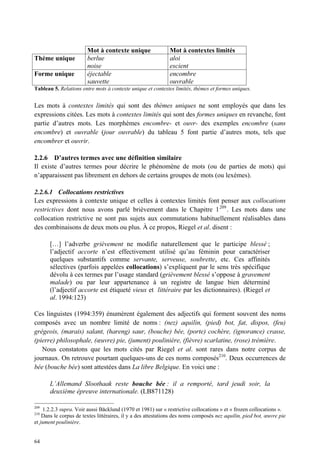 Mot à contexte unique                 Mot à contextes limités
Thème unique            berlue                                aloi
                        noise                                 escient
Forme unique            éjectable                             encombre
                        sauvette                              ouvrable
Tableau 5. Relations entre mots à contexte unique et contextes limités, thèmes et formes uniques.


Les mots à contextes limités qui sont des thèmes uniques ne sont employés que dans les
expressions citées. Les mots à contextes limités qui sont des formes uniques en revanche, font
partie d’autres mots. Les morphèmes encombre- et ouvr- des exemples encombre (sans
encombre) et ouvrable (jour ouvrable) du tableau 5 font partie d’autres mots, tels que
encombrer et ouvrir.

2.2.6 D’autres termes avec une définition similaire
Il existe d’autres termes pour décrire le phénomène de mots (ou de parties de mots) qui
n’apparaissent pas librement en dehors de certains groupes de mots (ou lexèmes).

2.2.6.1 Collocations restrictives
Les expressions à contexte unique et celles à contextes limités font penser aux collocations
restrictives dont nous avons parlé brièvement dans le Chapitre 1 209 . Les mots dans une
collocation restrictive ne sont pas sujets aux commutations habituellement réalisables dans
des combinaisons de deux mots ou plus. À ce propos, Riegel et al. disent :

       […] l’adverbe grièvement ne modifie naturellement que le participe blessé ;
       l’adjectif accorte n’est effectivement utilisé qu’au féminin pour caractériser
       quelques substantifs comme servante, serveuse, soubrette, etc. Ces affinités
       sélectives (parfois appelées collocations) s’expliquent par le sens très spécifique
       dévolu à ces termes par l’usage standard (grièvement blessé s’oppose à gravement
       malade) ou par leur appartenance à un registre de langue bien déterminé
       (l’adjectif accorte est étiqueté vieux et littéraire par les dictionnaires). (Riegel et
       al. 1994:123)

Ces linguistes (1994:359) énumèrent également des adjectifs qui forment souvent des noms
composés avec un nombre limité de noms : (nez) aquilin, (pied) bot, fat, dispos, (feu)
grégeois, (marais) salant, (hareng) saur, (bouche) bée, (porte) cochère, (ignorance) crasse,
(pierre) philosophale, (œuvre) pie, (jument) poulinière, (fièvre) scarlatine, (rose) trémière.
   Nous constatons que les mots cités par Riegel et al. sont rares dans notre corpus de
journaux. On retrouve pourtant quelques-uns de ces noms composés210. Deux occurrences de
bée (bouche bée) sont attestées dans La libre Belgique. En voici une :

       L’Allemand Sloothaak reste bouche bée : il a remporté, tard jeudi soir, la
       deuxième épreuve internationale. (LB871128)

209
    1.2.2.3 supra. Voir aussi Bäcklund (1970 et 1981) sur « restrictive collocations » et « frozen collocations ».
210
    Dans le corpus de textes littéraires, il y a des attestations des noms composés nez aquilin, pied bot, œuvre pie
et jument poulinière.


64
 