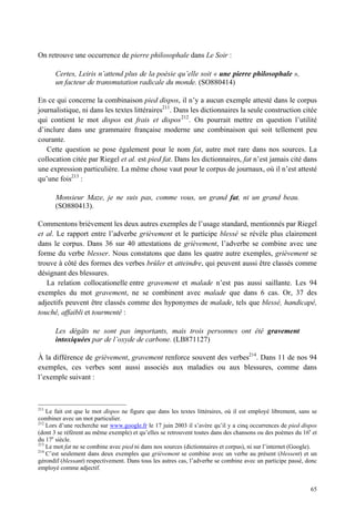 On retrouve une occurrence de pierre philosophale dans Le Soir :

       Certes, Leiris n’attend plus de la poésie qu’elle soit « une pierre philosophale »,
       un facteur de transmutation radicale du monde. (SO880414)

En ce qui concerne la combinaison pied dispos, il n’y a aucun exemple attesté dans le corpus
journalistique, ni dans les textes littéraires211. Dans les dictionnaires la seule construction citée
qui contient le mot dispos est frais et dispos 212 . On pourrait mettre en question l’utilité
d’inclure dans une grammaire française moderne une combinaison qui soit tellement peu
courante.
   Cette question se pose également pour le nom fat, autre mot rare dans nos sources. La
collocation citée par Riegel et al. est pied fat. Dans les dictionnaires, fat n’est jamais cité dans
une expression particulière. La même chose vaut pour le corpus de journaux, où il n’est attesté
qu’une fois213 :

       Monsieur Maze, je ne suis pas, comme vous, un grand fat, ni un grand beau.
       (SO880413).

Commentons brièvement les deux autres exemples de l’usage standard, mentionnés par Riegel
et al. Le rapport entre l’adverbe grièvement et le participe blessé se révèle plus clairement
dans le corpus. Dans 36 sur 40 attestations de grièvement, l’adverbe se combine avec une
forme du verbe blesser. Nous constatons que dans les quatre autre exemples, grièvement se
trouve à côté des formes des verbes brûler et atteindre, qui peuvent aussi être classés comme
désignant des blessures.
   La relation collocationelle entre gravement et malade n’est pas aussi saillante. Les 94
exemples du mot gravement, ne se combinent avec malade que dans 6 cas. Or, 37 des
adjectifs peuvent être classés comme des hyponymes de malade, tels que blessé, handicapé,
touché, affaibli et tourmenté :

       Les dégâts ne sont pas importants, mais trois personnes ont été gravement
       intoxiquées par de l’oxyde de carbone. (LB871127)

À la différence de grièvement, gravement renforce souvent des verbes214. Dans 11 de nos 94
exemples, ces verbes sont aussi associés aux maladies ou aux blessures, comme dans
l’exemple suivant :



211
    Le fait est que le mot dispos ne figure que dans les textes littéraires, où il est employé librement, sans se
combiner avec un mot particulier.
212
    Lors d’une recherche sur www.google.fr le 17 juin 2003 il s’avère qu’il y a cinq occurrences de pied dispos
(dont 3 se réfèrent au même exemple) et qu’elles se retrouvent toutes dans des chansons ou des poèmes du 16e et
du 17e siècle.
213
    Le mot fat ne se combine avec pied ni dans nos sources (dictionnaires et corpus), ni sur l’internet (Google).
214
    C’est seulement dans deux exemples que grièvement se combine avec un verbe au présent (blessent) et un
gérondif (blessant) respectivement. Dans tous les autres cas, l’adverbe se combine avec un participe passé, donc
employé comme adjectif.


                                                                                                              65
 