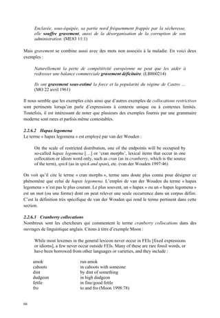 Enclavée, sous-équipée, sa partie nord fréquemment frappée par la sécheresse,
     elle souffre gravement, aussi de la désorganisation de la corruption de son
     administration. (ME83 11:1)

Mais gravement se combine aussi avec des mots non associés à la maladie. En voici deux
exemples :

     Naturellement la perte de compétitivité européenne ne peut que les aider à
     redresser une balance commerciale gravement déficitaire. (LB860214)

     Ils ont gravement sous-estimé la force et la popularité du régime de Castro …
     (MO 22 avril 1961)

Il nous semble que les exemples cités ainsi que d’autres exemples de collocations restrictives
sont pertinents lorsqu’on parle d’expressions à contexte unique ou à contextes limités.
Toutefois, il est intéressant de noter que plusieurs des exemples fournis par une grammaire
moderne sont rares et parfois même contestables.

2.2.6.2 Hapax legomena
Le terme « hapax legomena » est employé par van der Wouden :

     On the scale of restricted distribution, one of the endpoints will be occupied by
     so-called hapax legomena […] or ‘cran morphs’, lexical items that occur in one
     collocation or idiom word only, such as cran (as in cranberry, which is the source
     of the term), spick (as in spick and span), etc. (van der Wouden 1997:46)

On voit qu’il cite le terme « cran morphs », terme sans doute plus connu pour désigner ce
phénomène que celui de hapax legomena. L’emploi de van der Wouden du terme « hapax
legomena » n’est pas le plus courant. Le plus souvent, un « hapax » ou un « hapax legomena »
est un mot (ou une forme) dont on peut relever une seule occurrence dans un corpus défini.
C’est la définition très spécifique de van der Wouden qui rend le terme pertinent dans cette
section.

2.2.6.3 Cranberry collocations
Nombreux sont les chercheurs qui commentent le terme cranberry collocations dans des
ouvrages de linguistique anglais. Citons à titre d’exemple Moon :

     While most lexemes in the general lexicon never occur in FEIs [fixed expressions
     or idioms], a few never occur outside FEIs. Many of these are rare fossil words, or
     have been borrowed from other languages or varieties, and they include :

     amok                     run amok
     cahoots                  in cahoots with someone
     dint                     by dint of something
     dudgeon                  in high dudgeon
     fettle                   in fine/good fettle
     fro                      to and fro (Moon 1998:78)


66
 