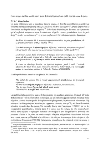 Nous notons qu’il ne semble pas y avoir de terme français bien établi pour ce genre de mots.

2.2.6.4 Polarisation
Un autre phénomène qui se manifeste dans la langue, et dont la ressemblance au critère de
contextes limités est frappante est la polarisation, positive ou négative. Certains chercheurs se
concentrent sur la polarisation négative215. Celle-là se détermine par des mots ou expressions
qui s’emploient uniquement dans des contextes négatifs, comme grand-chose, lever le petit
doigt216, y aller de main morte217 et ne pas souffler mot. En voilà des exemples du corpus :

       Au début des années 60, il ne restait apparemment rien, ou plus grand-chose, de
       la grande espérance. (MO 21 octobre 1976)

       Il ne lève même pas le petit doigt pour défendre l’institution parlementaire quand
       elle est traitée plus mal que ne le prévoie la Constitution. (MO 6 avril 1974)

       Le docteur Hasan Zaza, professeur de langue arabe et hébraïque à l’Université
       arabe de Beyrouth, traitant du « Rôle des associations secrètes dans l’opinion
       publique mondiale », n’y était pas allé de main morte : (LB860929)

       À cause du décalage horaire, on ignorait toujours, jeudi à midi, l’attitude
       officielle des États-Unis. Leur émissaire à Genève, Robert Peck, n’a pas soufflé
       mot en arrivant et en quittant le Palais des Nations. (SO880407)

Il est improbable de retrouver ces phrases à l’affirmatif :

       *Au début des années 60, il restait apparemment grand-chose, de la grande
       espérance.
       * Il lève même le petit doigt pour défendre l’institution parlementaire...
       * Le docteur Hasan Zaza y était allé de main morte
       * Robert Peck a soufflé mot en arrivant...

La réalité est plus complexe que ne le laisse croire ces quelques exemples. On peut, à l’instar
de Fauconnier, voir la polarisation syntaxique, où les éléments apparaissent en présence d’une
négation, comme un cas spécial d’un phénomène plus général, la polarisation sémantique. Il y
a dans ce cas des syntagmes polarisés par rapport au contexte, sans qu’il y ait formellement de
négation présente dans la phrase. Un exemple, fourni par Fauconnier (1980:83) en est les
« superlatifs quantifiants », comme dans Il n’admet pas la critique la plus insignifiante,
phrase dans laquelle le syntagme nominal « la critique la plus insignifiante » prend le sens
« aucune critique ». Or, dans un autre exemple, « la plus insignifiante » fonctionne avec son
sens propre, comme prédicat de « la critique » : Je n’ai pas tenu compte de la critique la plus
insignifiante (Fauconnier 1980:84). Cet exemple nous éloigne du critère de contexte unique et
215
    Voir par exemple Gaatone 1971 sur « les satellites de la négation », Muller 1991 sur « la polarité négative » et
Achard et Fiala (1997).
216
    Lever le petit doigt - ‘ne pas lever, ne pas remuer le petit doigt : ne pas faire le moindre effort’ (PR:doigt).
217
    Y aller de main morte – ‘LOC. ne pas y aller de main morte : frapper rudement ; attaquer avec violence’
(PR:main).


                                                                                                                 67
 