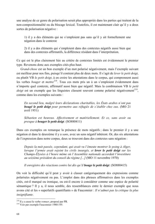 une analyse de ce genre de polarisation serait plus appropriée dans les parties qui traitent de la
non-compositionnalité ou du blocage lexical. Toutefois, il est maintenant clair qu’il y a deux
sortes de polarisation négative :

          1) il y a des éléments qui ne s’emploient pas sans qu’il y ait formellement une
          négation dans le contexte

          2) il y a des éléments qui s’emploient dans des contextes négatifs aussi bien que
          dans des contextes affirmatifs, la différence résidant dans l’interprétation.

Ce qui est le plus clairement liée au critère de contextes limités est évidemment le premier
type. Revenons donc aux exemples cités plus haut.
   Grand-chose est un bon exemple d’un mot polarisé négativement, mais l’exemple suivant
est meilleur pour nos fins, puisqu’il contient plus de deux mots. Il s’agit de lever le petit doigt,
ou plutôt VB le petit doigt, à en croire les attestations dans le corpus, qui comprennent aussi
les verbes bouger et mettre218 . Tous ces mots pris un à un s’emploient évidemment dans
n’importe quel contexte, affirmatif aussi bien que négatif. Mais la combinaison VB le petit
doigt est un exemple que les linguistes classent souvent comme polarisé négativement 219 ,
comme dans les exemples suivants :

          En second lieu, malgré leurs déclarations charitables, les États arabes n’ont pas
          bougé le petit doigt pour permettre aux réfugiés de s’établir chez eux. (MO 21
          avril 1951)

          Sébastien est heureux. Affectivement et matériellement. Et ce, sans avoir ou
          presque à bouger le petit doigt. (SO880411)

Dans ces exemples on remarque la présence de mots négatifs ; dans le premier il y a une
négation et dans le deuxième il y a sans, avec un sens négatif inhérent. Or, des six attestations
de l’expression dans notre corpus, deux se trouvent dans des contextes sans négation :

          Depuis la nuit passée, cependant, qui avait vu l’émeute montrer le poing à Alger,
          lorsque l’armée avait rejoint les civils insurgés, et lever le petit doigt sur les
          Champs-Élysées à l’heure même où l’Assemblée nationale accordait l’investiture
          au seizième président du conseil du régime [...] (MO 11 novembre 1970)

          Il enregistre des réactions contre lui dès qu’il bouge le petit doigt. (SO880415)

On voit la difficulté qu’il peut y avoir à classer catégoriquement des expressions comme
polarisées négativement ou pas. L’emploi dans des phrases affirmatives dans les exemples
cités, est-il marqué ou ironique, ou est-il encore à considérer comme une espèce de polarité
sémantique ? Il y a, il nous semble, des ressemblances entre le dernier exemple que nous
avons cité et les « superlatifs quantifiants » de Fauconnier : Il n’admet pas la critique la plus
insignifiante.
218
      Il y a aussi le verbe remuer, proposé par PR.
219
      Voir par exemple Fauconnier 1980:195.


68
 