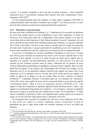 locution. À ce propos, Langacker a fait à peu près la même remarque : « most composite
expressions have a conventional meaning more specific than their compositional value »
(Langacker 1987:455)227.
   La non-compositionnalité peut être partielle ou totale. Selon Langacker (1987:449), la
compositionnalité totale fait plutôt l’exception que la règle228. Les termes partielle et totale
peuvent aider à préciser la nature de la compositionnalité des expressions.

2.3.2 Motivation vs non-motivation
On aura noté, dans la définition de Nunberg et al., l’importance qu’ils accordent au problème
de savoir dans quelle mesure les mots contribuent au sens d’une expression. Le terme de
motivation sera utilisé pour parler de ce phénomène. Pour pouvoir décider si un mot est
motivé dans telle ou telle expression, il faut d’abord connaître le sens de l’expression. On voit
que ce procédé est plus proche de la méthode proposée par Nunberg et al. que des méthodes
de G. Gross et de Martin. Une fois le sens connu, on décide quel est le degré de motivation
des mots dans l’expression, et jusqu’à quel point ils contribuent au sens de l’expression. Si
tous les mots contribuent au sens de l’expression, nous dirons qu’elle est compositionnelle.
   Il convient ici d’expliquer les diverses possibilités d’interpréter le mot motivé. Lorsque
nous disons qu’un mot dans une expression est motivé, cela n’est pas à prendre dans le sens
saussurien le plus répandu. Le mot ou le signe tel quel, de même que le rapport entre le
signifiant et le signifié, sont des phénomènes arbitraires. Le verbe marcher et le nom œuf
auraient pu être constitués d’autres suites de lettres. Autrement dit, ils auraient pu avoir
d’autres représentations phonétiques et graphiques, ainsi que d’autres signifiés. Mais, une fois
établi dans la langue, le mot acquiert, par l’intermédiaire des locuteurs de la langue, un (ou
plusieurs) sens et un (ou plusieurs) usage(s), motivé(s) par rapport aux autres mots d’une
expression ou d’un syntagme. Cela ne veut pas dire qu’ils soient motivés par rapport à la
réalité en dehors de la langue. Ce qui est compris dans un mot a toujours un élément
d’arbitraire 229 . Cependant, Saussure a lui-même parlé de « la limitation de l’arbitraire »
(1916:182). Ainsi, notre emploi du terme motivé correspond plutôt à ce que Saussure appelle
« relativement motivé ». Dans le Cours de linguistique générale (1916:104) on lit : « par
rapport à l’idée qu’il représente, le signifiant apparaît comme librement choisi ». Mais, « par
rapport à la communauté linguistique qui l’emploie […] il est imposé », puisque le signifiant
choisi par la langue ne pourrait pas être remplacé par un autre. On lit également : « l’esprit
réussit à introduire un principe d’ordre et de régularité dans certains parties de la masse de
signes, et c’est là le rôle du relativement motivé » (Saussure 1916:182).
   On remarquera donc que dans les exemples qui vont suivre, nous employons motivé dans
le sens motivé par rapport au contexte linguistique devenu conventionnel et nous ne
prétendons pas que le signe aurait perdu son caractère arbitraire, tel qu’il est défini par
Saussure.
227
    Voir son exemple très spécifique de ‘patriotic pole-climber’ (Langacker 1987:454).
228
    « Linguistic phenomena lend themselves more easily to a claim of partial rather than full compositionality »
(Langacker 1987:449).
229
    Les exceptions sont connues – les onomatopées sont communément acceptées comme plutôt motivées, même
dans un sens saussurien. Certains linguistes sont d’avis que le nombre d’exceptions excèdent les quelques
onomatopées dans la langue. Pour des références à ce sujet, voir par exemple Hinton et al. (1994) et Abelin
(1999).


                                                                                                             73
 