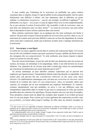 Il nous semble que l’utilisation de la motivation est préférable aux autres notions
examinées dans ce chapitre, lorsqu’il s’agit de définir la non-compositionnalité. Soit les autres
dichotomies sont difficiles à utiliser, soit leur importance dans la définition est moins
saillante. La dichotomie transparence – opacité, par exemple, est difficile à appliquer230. La
dichotomie sens figuré – sens propre n’a pas de rapport direct avec la non-compositionnalité.
En ce qui concerne la notion d’analysabilité, elle ressemble à celle de motivation, mais on
peut faire une distinction entre ces deux termes231. Le terme de motivation sera ainsi utilisé
dans la description d’autres notions explorées dans cette section.
   Dans certaines expressions figées, un ou quelques-uns des mots seulement sont faciles à
motiver. On peut ainsi évoquer le besoin de parler de non-motivation partielle. Dans ce cas, la
motivation de certains mots peut être difficile à entrevoir ou bien être dépendante de certains
autres mots dans l’expression, tandis que la présence d’autres mots s’explique facilement par
la motivation.

2.3.3 Sens propre vs sens figuré
La notion de sens figuré apparaît souvent dans le contexte des expressions figées. Il n’est pas
rare qu’elle soit considérée comme à peu près synonyme d’opaque, épithète qui décrit souvent
des syntagmes dits non-compositionnels. Vu cette confusion, nous tenons toujours à séparer
toutes ces notions les unes des autres.
   Pour des raisons heuristiques, il peut être utile de faire une distinction entre les niveaux de
syntaxe, de lexique, de sémantique et de pragmatique, même si une telle division est un peu
arbitraire. Une séparation de ces niveaux peut aider à rendre plus claires les caractéristiques
qui concernent les dichotomies qui seront analysées par la suite232.
   Au niveau sémantique on peut identifier certaines expressions qui ne peuvent être
employées que figurativement, l’interprétation littérale étant trop absurde ou improbable. Les
raisons pour cela peuvent être des contradictions inhérentes ou des sujets et/ou objets
abstraits. Ces malformations sémantiques sont, soit dues aux restrictions de sélections, soit le
résultat de la violation des règles de sous-catégorisation. Ainsi, on reconnaît, même sans
contexte, les exemples qui ne sont normalement pas employés littéralement. Si, toutefois,
certaines interprétations sont peu probables, on arrive à voir une différence entre des
interprétations impossibles (dans le monde tel que nous le connaissons) et celles qui seraient
possibles dans des contextes très spécifiques. On peut montrer cela avec une série d’exemples.
Nous prendrons comme point de départ des exemples dans lesquels il est évident qu’aucun
mot n’a son sens propre. Nous verrons qu’il existe également des expressions possibles mais
peu probables, et d’autres allant jusqu’à l’ambigu. En effet, dans nos derniers exemples les

230
    Il faut avouer qu’il est impossible d’éliminer entièrement un élément d’arbitraire, même si on laisse la
définition de la compositionnalité se baser sur la motivation. Cependant, il nous semble que ce choix est moins
arbitraire qu’une définition basée sur la compréhension.
    La compositionnalité varie avec le temps, lorsque l’origine d’une expression tombe dans l’oubli et que la
motivation devient de plus en plus difficile à entrevoir.
231
     Langacker distingue entre la compositionnalité et l’analysabilité. Voir 2.3.6 infra, où nous reviendrons à ce
sujet.
232
    Le niveau syntaxique est utile pour parler de l’inanalysabilité et de l’analysabilité et sera donc discuté plus
tard (voir 2.3.6). En ce qui concerne le niveau lexical, nous y reviendrons dans la partie qui traite de l’opacité et
de la transparence (voir 2.3.5).


74
 