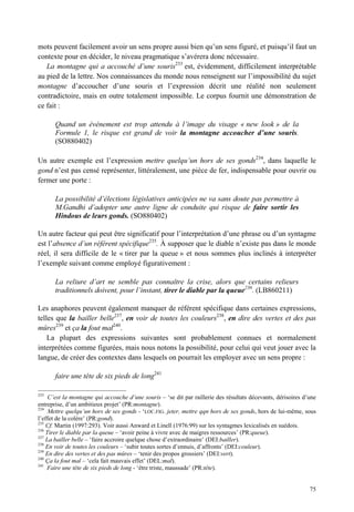 mots peuvent facilement avoir un sens propre aussi bien qu’un sens figuré, et puisqu’il faut un
contexte pour en décider, le niveau pragmatique s’avérera donc nécessaire.
   La montagne qui a accouché d’une souris233 est, évidemment, difficilement interprétable
au pied de la lettre. Nos connaissances du monde nous renseignent sur l’impossibilité du sujet
montagne d’accoucher d’une souris et l’expression décrit une réalité non seulement
contradictoire, mais en outre totalement impossible. Le corpus fournit une démonstration de
ce fait :

       Quand un événement est trop attendu à l’image du visage « new look » de la
       Formule 1, le risque est grand de voir la montagne accoucher d’une souris.
       (SO880402)

Un autre exemple est l’expression mettre quelqu’un hors de ses gonds234, dans laquelle le
gond n’est pas censé représenter, littéralement, une pièce de fer, indispensable pour ouvrir ou
fermer une porte :

       La possibilité d’élections législatives anticipées ne va sans doute pas permettre à
       M.Gandhi d’adopter une autre ligne de conduite qui risque de faire sortir les
       Hindous de leurs gonds. (SO880402)

Un autre facteur qui peut être significatif pour l’interprétation d’une phrase ou d’un syntagme
est l’absence d’un référent spécifique235. À supposer que le diable n’existe pas dans le monde
réel, il sera difficile de le « tirer par la queue » et nous sommes plus inclinés à interpréter
l’exemple suivant comme employé figurativement :

       La reliure d’art ne semble pas connaître la crise, alors que certains relieurs
       traditionnels doivent, pour l’instant, tirer le diable par la queue236. (LB860211)

Les anaphores peuvent également manquer de référent spécifique dans certaines expressions,
telles que la bailler belle237, en voir de toutes les couleurs238, en dire des vertes et des pas
mûres239 et ça la fout mal240.
    La plupart des expressions suivantes sont probablement connues et normalement
interprétées comme figurées, mais nous notons la possibilité, pour celui qui veut jouer avec la
langue, de créer des contextes dans lesquels on pourrait les employer avec un sens propre :

       faire une tête de six pieds de long241

233
     C’est la montagne qui accouche d’une souris – ‘se dit par raillerie des résultats décevants, dérisoires d’une
entreprise, d’un ambitieux projet’ (PR:montagne).
234
     Mettre quelqu’un hors de ses gonds - ‘LOC.FIG. jeter, mettre qqn hors de ses gonds, hors de lui-même, sous
l’effet de la colère’ (PR:gond).
235
    Cf. Martin (1997:293). Voir aussi Anward et Linell (1976:99) sur les syntagmes lexicalisés en suédois.
236
    Tirer le diable par la queue – ‘avoir peine à vivre avec de maigres ressources’ (PR:queue).
237
    La bailler belle – ‘faire accroire quelque chose d’extraordinaire’ (DEI:bailler).
238
    En voir de toutes les couleurs – ‘subir toutes sortes d’ennuis, d’affronts’ (DEI:couleur).
239
    En dire des vertes et des pas mûres – ‘tenir des propos grossiers’ (DEI:vert).
240
    Ça la fout mal – ‘cela fait mauvais effet’ (DEL:mal).
241
    Faire une tête de six pieds de long - ‘être triste, maussade’ (PR:tête).


                                                                                                               75
 