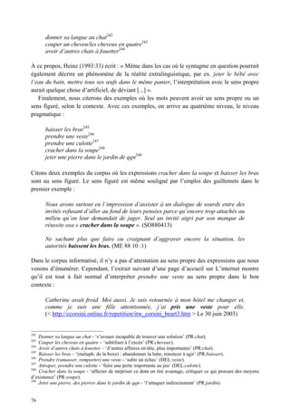 donner sa langue au chat242
      couper un cheveu/les cheveux en quatre243
      avoir d’autres chats à fouetter244

À ce propos, Heinz (1993:33) écrit : « Même dans les cas où le syntagme en question pourrait
également décrire un phénomène de la réalité extralinguistique, par ex. jeter le bébé avec
l’eau du bain, mettre tous ses œufs dans le même panier, l’interprétation avec le sens propre
aurait quelque chose d’artificiel, de déviant [...] ».
   Finalement, nous citerons des exemples où les mots peuvent avoir un sens propre ou un
sens figuré, selon le contexte. Avec ces exemples, on arrive au quatrième niveau, le niveau
pragmatique :

      baisser les bras245
      prendre une veste246
      prendre une culotte247
      cracher dans la soupe248
      jeter une pierre dans le jardin de qqn249

Citons deux exemples du corpus où les expressions cracher dans la soupe et baisser les bras
sont au sens figuré. Le sens figuré est même souligné par l’emploi des guillemets dans le
premier exemple :

      Nous avons surtout eu l’impression d’assister à un dialogue de sourds entre des
      invités refusant d’aller au fond de leurs pensées parce qu’encore trop attachés au
      milieu qu’on leur demandait de juger. Seul un invité aigri par son manque de
      réussite osa « cracher dans la soupe ». (SO880413)

      Ne sachant plus que faire ou craignant d’aggraver encore la situation, les
      autorités baissent les bras. (ME 88 10 :1)

Dans le corpus informatisé, il n’y a pas d’attestation au sens propre des expressions que nous
venons d’énumérer. Cependant, l’extrait suivant d’une page d’accueil sur L’internet montre
qu’il est tout à fait normal d’interpréter prendre une veste au sens propre dans le bon
contexte :

      Catherine avait froid. Moi aussi. Je suis retournée à mon hôtel me changer et,
      comme je suis une fille attentionnée, j’ai pris une veste pour elle.
      (< http://ccorsini.online.fr/repetition/itw_corsini_beart3.htm > Le 30 juin 2003)


242
    Donner sa langue au chat - ‘s’avouer incapable de trouver une solution’ (PR:chat).
243
    Couper les cheveux en quatre – ‘subtiliser à l’excès’ (PR:cheveux).
244
    Avoir d’autres chats à fouetter – ‘d’autres affaires en tête, plus importantes’ (PR:chat).
245
    Baisser les bras – ‘(métaph. de la boxe) : abandonner la lutte, renoncer à agir’ (PR:baisser).
246
    Prendre (ramasser, remporter) une veste - ‘subir un échec’ (DEL:veste).
247
    Attraper, prendre une culotte - ‘faire une perte importante au jeu’ (DEL:culotte).
248
    Cracher dans la soupe - ‘affecter de mépriser ce dont on tire avantage, critiquer ce qui procure des moyens
d’existence’ (PR:soupe).
249
    Jeter une pierre, des pierres dans le jardin de qqn - ‘l’attaquer indirectement’ (PR:jardin).


76
 