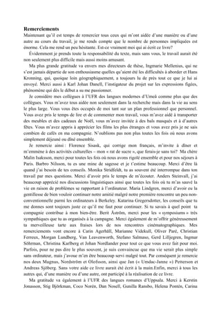 Remerciements
Maintenant qu’il est temps de remercier tous ceux qui m’ont aidée d’une manière ou d’une
autre au cours du travail, je me rends compte que le nombre de personnes impliquées est
énorme. Cela me rend un peu hésitante. Est-ce vraiment moi qui ai écrit ce livre?
   Évidemment je prends toute la responsabilité du texte, mais sans vous, le travail aurait été
non seulement plus difficile mais aussi moins amusant.
   Ma plus grande gratitude va envers mes directeurs de thèse, Ingmarie Mellenius, qui ne
s’est jamais départie de son enthousiasme quelles qu’aient été les difficultés à aborder et Hans
Kronning, qui, quoique loin géographiquement, a toujours lu de près tout ce que je lui ai
envoyé. Merci aussi à Karl Johan Danell, l’instigateur du projet sur les expressions figées,
phénomène qui dès le début a su me passionner.
   Je considère mes collègues à l’UFR des langues modernes d’Umeå comme plus que des
collègues. Vous m’avez tous aidée non seulement dans la recherche mais dans la vie au sens
le plus large. Vous vous êtes occupés de moi tant sur un plan professionnel que personnel.
Vous avez pris le temps de lire et de commenter mon travail, vous m’avez aidé à transporter
des meubles et des cadeaux de Noël, vous m’avez invitée à des bals masqués et à d’autres
fêtes. Vous m’avez appris à apprécier les films les plus étranges et vous avez pris je ne sais
combien de cafés en ma compagnie. N’oublions pas non plus toutes les fois où nous avons
simplement déjeuné ou dîné ensemble.
   Je remercie ainsi : Florence Sisask, qui corrige mon français, m’invite à dîner et
m’emmène à des activités culturelles – mon « rat de sucre », que ferais-je sans toi? Ma chère
Malin Isaksson, merci pour toutes les fois où nous avons rigolé ensemble et pour nos séjours à
Paris. Barbro Nilsson, tu es une mine de sagesse et je t’estime beaucoup. Merci d’être là
quand j’ai besoin de tes conseils. Monika Stridfeldt, tu as souvent été interrompue dans ton
travail par mes questions. Merci d’avoir pris le temps de m’écouter. Anders Steinvall, j’ai
beaucoup apprécié nos discussions linguistiques ainsi que toutes les fois où tu m’as sauvé la
vie en raison de problèmes se rapportant à l’ordinateur. Maria Lindgren, merci d’avoir eu la
gentillesse de bien vouloir continuer notre amitié malgré notre première rencontre un peu non-
conventionnelle parmi les ordinateurs à Berkeley. Katarina Gregersdotter, les conseils que tu
me donnes sont toujours juste ce qu’il me faut pour continuer. Si tu savais à quel point ta
compagnie contribue à mon bien-être. Berit Åström, merci pour les « symposiums » très
sympathiques que tu as organisés à la campagne. Merci également de m’offrir généreusement
ta merveilleuse tarte aux fraises lors de nos rencontres cinématographiques. Mes
remerciements vont encore à Carin Agerhäll, Marianne Videkull, Oliver Paré, Christian
Ferreux, Morgan Lundberg, Van Leavenworth, Stefano Salmaso, Gerd Lilljegren, Ingmar
Söhrman, Christina Karlberg et Johan Nordlander pour tout ce que vous avez fait pour moi.
Parfois, pour ne pas dire le plus souvent, je suis convaincue que ma vie serait plus simple
sans ordinateur, mais j’avoue m’en être beaucoup servi malgré tout. Par conséquent je remercie
nos deux Magnus, Nordström et Olofsson, ainsi que Jan (« Umdac-Janne ») Petterson et
Andreas Sjöberg. Sans votre aide ce livre aurait été écrit à la main.Enfin, merci à tous les
autres qui, d’une manière ou d’une autre, ont participé à la réalisation de ce livre.
   Ma gratitude va également à l’UFR des langues romanes d’Uppsala. Merci à Kerstin
Jonasson, Stig Björkman, Coco Norén, Dan Nosell, Gunilla Ransbo, Helena Pontén, Carina
 