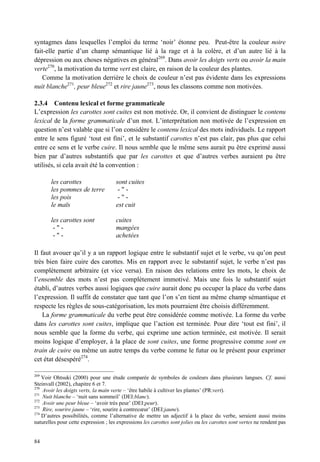 syntagmes dans lesquelles l’emploi du terme ‘noir’ étonne peu. Peut-être la couleur noire
fait-elle partie d’un champ sémantique lié à la rage et à la colère, et d’un autre lié à la
dépression ou aux choses négatives en général269. Dans avoir les doigts verts ou avoir la main
verte270, la motivation du terme vert est claire, en raison de la couleur des plantes.
   Comme la motivation derrière le choix de couleur n’est pas évidente dans les expressions
nuit blanche271, peur bleue272 et rire jaune273, nous les classons comme non motivées.

2.3.4 Contenu lexical et forme grammaticale
L’expression les carottes sont cuites est non motivée. Or, il convient de distinguer le contenu
lexical de la forme grammaticale d’un mot. L’interprétation non motivée de l’expression en
question n’est valable que si l’on considère le contenu lexical des mots individuels. Le rapport
entre le sens figuré ‘tout est fini’, et le substantif carottes n’est pas clair, pas plus que celui
entre ce sens et le verbe cuire. Il nous semble que le même sens aurait pu être exprimé aussi
bien par d’autres substantifs que par les carottes et que d’autres verbes auraient pu être
utilisés, si cela avait été la convention :

       les carottes                   sont cuites
       les pommes de terre             -"-
       les pois                        -"-
       le maïs                        est cuit

       les carottes sont              cuites
        -"-                           mangées
        -"-                           achetées

Il faut avouer qu’il y a un rapport logique entre le substantif sujet et le verbe, vu qu’on peut
très bien faire cuire des carottes. Mis en rapport avec le substantif sujet, le verbe n’est pas
complètement arbitraire (et vice versa). En raison des relations entre les mots, le choix de
l’ensemble des mots n’est pas complètement immotivé. Mais une fois le substantif sujet
établi, d’autres verbes aussi logiques que cuire aurait donc pu occuper la place du verbe dans
l’expression. Il suffit de constater que tant que l’on s’en tient au même champ sémantique et
respecte les règles de sous-catégorisation, les mots pourraient être choisis différemment.
    La forme grammaticale du verbe peut être considérée comme motivée. La forme du verbe
dans les carottes sont cuites, implique que l’action est terminée. Pour dire ‘tout est fini’, il
nous semble que la forme du verbe, qui exprime une action terminée, est motivée. Il serait
moins logique d’employer, à la place de sont cuites, une forme progressive comme sont en
train de cuire ou même un autre temps du verbe comme le futur ou le présent pour exprimer
cet état désespéré274.

269
    Voir Ohtsuki (2000) pour une étude comparée de symboles de couleurs dans plusieurs langues. Cf. aussi
Steinvall (2002), chapitre 6 et 7.
270
    Avoir les doigts verts, la main verte – ‘être habile à cultiver les plantes’ (PR:vert).
271
    Nuit blanche – ‘nuit sans sommeil’ (DEI:blanc).
272
    Avoir une peur bleue – ‘avoir très peur’ (DEI:peur).
273
    Rire, sourire jaune – ‘rire, sourire à contrecœur’ (DEI:jaune).
274
    D’autres possibilités, comme l’alternative de mettre un adjectif à la place du verbe, seraient aussi moins
naturelles pour cette expression ; les expressions les carottes sont jolies ou les carottes sont vertes ne rendent pas


84
 