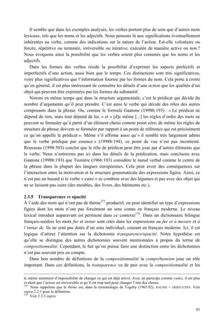 Il semble que dans les exemples analysés, les verbes portent plus de sens que d’autres mots
lexicaux, tels que les noms et les adjectifs. Nous pensons là aux significations éventuellement
inhérentes au verbe, comme des indications sur la nature de l’action. Est-elle volontaire ou
forcée, répétitive ou terminée, irréversible ou itérative, exécutée de manière active ou non ?
Nous évoquons ainsi la possibilité que les verbes soient plus connotés que les noms et les
adjectifs.
    Dans les formes des verbes réside la possibilité d’exprimer les aspects perfectifs et
imperfectifs d’une action, aussi bien que le temps. Ces distinctions sont très significatives,
voire plus significatives que l’information fournie par les formes du nom. Cela porte à croire
qu’en général, il est plus intéressant de connaître les détails d’une action que les qualités d’un
objet qui peuvent être exprimées par les formes du substantif.
    Notons en même temps que dans la structure argumentale, c’est le prédicat qui décide du
nombre d’arguments qu’il peut prendre. C’est ainsi le verbe qui décide des rôles des autres
composants dans la phrase. Ou, comme le formule Gaatone (1998b:193) : « Le prédicat ne
dépend de rien, mais tout dépend de lui. » et « [d]e même [...] les règles d’ordre des mots ne
peuvent se formuler qu’à partir d’un élément choisi comme point zéro, de même les règles de
structure de phrase doivent se formuler par rapport à un point de référence qui est précisément
ce qu’on appelle le prédicat ». Même s’il affirme aussi qu’« il semble très largement admis
que le verbe prédique par essence » (1998b:194), ce point de vue n’est pas incontesté.
Rousseau (1998:503) conclut que le rôle de prédicat peut être joué par d’autres éléments que
le verbe. Nous n’entrerons pas ici dans les détails de la prédication, mais concluons avec
Gaatone (1998b:193) que Tesnière (1966:103) considère le nœud verbal comme le centre de
la phrase dans la plupart des langues européennes. Cela peut avoir des conséquences sur
l’interaction entre la motivation et la structure grammaticale des expressions figées. Ainsi, ce
n’est pas un hasard si le verbe « cuire » se combine avec des légumes et pas avec des objet qui
ne se laissent pas cuire (des meubles, des livres, des bâtiments etc.).

2.3.5 Transparence vs opacité
À l’aide des mots qui n’ont pas de thème275 productif, on peut identifier un type d’expressions
figées dont les mots n’ont pas forcément un sens connu en français moderne. Le niveau
lexical introduit auparavant est pertinent dans ce contexte276. Dans un dictionnaire bilingue
français-suédois les mots fur et instar sont cités dans les expressions au fur et à mesure et à
l’instar de. Ils ne sont pas dotés d’un sens individuel, courant en français moderne. Ici, il est
logique d’attirer l’attention sur la dichotomie transparence/opacité. Notre hypothèse est
qu’elle se distingue des autres dichotomies souvent mentionnées à propos du terme de
compositionnalité. Cependant, le fait qu’on puisse faire une distinction entre les dichotomies
n’est pas souvent pris en compte.
    Dans bon nombre de définitions de la compositionnalité la compréhension joue un rôle
important. Dans ces définitions, la transparence va de pair avec la compositionnalité et les

le même sentiment d’impossibilité de changer ce qui est déjà arrivé. Avec un participe comme cuites, il est plus
évident que l’action est irréversible et qu’il est trop tard pour changer l’état des choses.
275
    Nous rappelons que le thème est, dans la terminologie de Togeby (1965:92), RACINE + DÉRIVATIFS. Voir
supra 2.2.1 pour la définition.
276
    Voir 2.3.3 supra.


                                                                                                             85
 