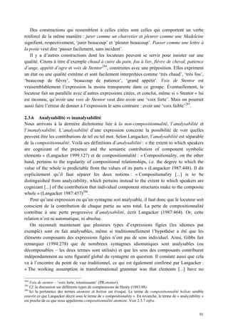 Des constructions qui ressemblent à celles citées sont celles qui comportent un verbe
renforcé de la même manière : jurer comme un charretier et pleurer comme une Madeleine
signifient, respectivement, ‘jurer beaucoup’ et ‘pleurer beaucoup’. Passer comme une lettre à
la poste veut dire ‘passer facilement, sans incident’.
   Il y a d’autres constructions dont les locuteurs peuvent se servir pour insister sur une
qualité. Citons à titre d’exemple chaud à cuire du pain, fou à lier, fièvre de cheval, patience
d’ange, appétit d’ogre et voix de Stentor284, construites avec une préposition. Elles expriment
un état ou une qualité extrême et sont facilement interprétées comme ‘très chaud’, ‘très fou’,
‘beaucoup de fièvre’, ‘beaucoup de patience’, ‘grand appétit’. Voix de Stentor est
vraisemblablement l’expression la moins transparente dans ce groupe. Éventuellement, le
locuteur fait un parallèle avec d’autres expressions citées, et conclut, même si « Stentor » lui
est inconnu, qu’avoir une voix de Stentor veut dire avoir une ‘voix forte’. Mais on pourrait
aussi faire l’erreur de donner à l’expression le sens contraire : avoir une ‘voix faible’285.

2.3.6 Analysabilité vs inanalysabilité
Nous arrivons à la dernière dichotomie liée à la non-compositionnalité, l’analysabilité et
l’inanalysabilité. L’analysabilité d’une expression concerne la possibilité de voir quelles
peuvent être les contributions de tel ou tel mot. Selon Langacker, l’analysabilité est séparable
de la compositionnalité. Voilà ses définitions d’analysabilité : « the extent to which speakers
are cognizant of the presence and the semantic contribution of component symbolic
elements » (Langacker 1999:127) et de compositionnalité : « Compositionality, on the other
hand, pertains to the regularity of compositional relationships, i.e. the degree to which the
value of the whole is predictable from the values of its parts » (Langacker 1987:448). Il dit
explicitement qu’il faut séparer les deux notions : « Compositionality [...] is to be
distinguished from analyzability, which pertains instead to the extent to which speakers are
cognizant [...] of the contribution that individual component structures make to the composite
whole » (Langacker 1987:457)286.
    Pour qu’une expression ou qu’un syntagme soit analysable, il faut donc que le locuteur soit
conscient de la contribution de chaque partie au sens total. La perte de compositionnalité
contribue à une perte progressive d’analysabilité, écrit Langacker (1987:464). Or, cette
relation n’est ni automatique, ni absolue.
    On reconnaît maintenant que plusieurs types d’expressions figées (les idiomes par
exemple) sont en fait analysables, même si traditionnellement l’hypothèse a été que les
éléments composants des expressions figées n’ont pas de sens individuel. Ainsi, Gibbs fait
remarquer (1994:278) que de nombreux syntagmes idiomatiques sont analysables (ou
décomposables – les deux termes sont utilisés) et que les sens des composants contribuent
indépendamment au sens figuratif global du syntagme en question. Il constate aussi que cela
va à l’encontre du point de vue traditionnel, ce qui est également confirmé par Langacker :
« The working assumption in transformational grammar was that elements [...] have no

284
    Voix de stentor – ‘voix forte, retentissante’ (PR:stentor).
285
    Cf. la discussion sur différents types de comparaisons de Henry (1983:88).
286
    Ici la pertinence des termes atomiste et holiste est évoqué. Le terme de compositionnalité holiste semble
couvrir ce que Langacker décrit sous le terme de « compositionality ». En revanche, le terme de « analyzability »
est proche de ce que nous appelerons compositionnalité atomiste. Voir 2.3.7 infra.


                                                                                                              91
 