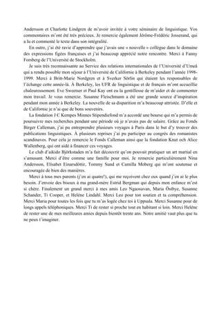 Andersson et Charlotte Lindgren de m’avoir invitée à votre séminaire de linguistique. Vos
commentaires m’ont été très précieux. Je remercie également Jérôme-Frédéric Josserand, qui
a lu et commenté le texte dans son intégralité.
   En outre, j’ai été ravie d’apprendre que j’avais une « nouvelle » collègue dans le domaine
des expressions figées françaises et j’ai beaucoup apprécié notre rencontre. Merci à Fanny
Forsberg de l’Université de Stockholm.
   Je suis très reconnaissante au Service des relations internationales de l’Université d’Umeå
qui a rendu possible mon séjour à l’Université de Californie à Berkeley pendant l’année 1998-
1999. Merci à Britt-Marie Nordgren et à Sverker Sörlin qui étaient les responsables de
l’échange cette année-là. À Berkeley, les UFR de linguistique et de français m’ont accueillie
chaleureusement. Eve Sweetser et Paul Kay ont eu la gentillesse de m’aider et de commenter
mon travail. Je vous remercie. Susanne Fleischmann a été une grande source d’inspiration
pendant mon année à Berkeley. La nouvelle de sa disparition m’a beaucoup attristée. D’elle et
de Californie je n’ai que de bons souvenirs.
   La fondation J C Kempes Minnes Stipendiefond m’a accordé une bourse qui m’a permis de
poursuivre mes recherches pendant une période où je n’avais pas de salaire. Grâce au Fonds
Birger Calleman, j’ai pu entreprendre plusieurs voyages à Paris dans le but d’y trouver des
publications linguistiques. À plusieurs reprises j’ai pu participer au congrès des romanistes
scandinaves. Pour cela je remercie le Fonds Calleman ainsi que la fondation Knut och Alice
Wallenberg, qui ont aidé à financer ces voyages.
   Le club d’aikido Björkstaden m’a fait découvrir qu’on pouvait pratiquer un art martial en
s’amusant. Merci d’être comme une famille pour moi. Je remercie particulièrement Nina
Andersson, Elísabet Einarsdóttir, Tommy Sund et Camilla Moberg qui m’ont soutenue et
encouragée de bien des manières.
   Merci à tous mes parents (j’en ai quatre!), qui me reçoivent chez eux quand j’en ai le plus
besoin. J’envoie des bisoux à ma grand-mère Estrid Bergman qui depuis mon enfance m’est
si chère. Finalement un grand merci à mes amis Leo Ngaosuvan, Maria Östbye, Susanne
Schander, Ti Cooper, et Heléne Lindahl. Merci Leo pour ton soutien et ta compréhension.
Merci Maria pour toutes les fois que tu m’as logée chez toi à Uppsala. Merci Susanne pour de
longs appels téléphoniques. Merci Ti de rester si proche tout en habitant si loin. Merci Heléne
de rester une de mes meilleures amies depuis bientôt trente ans. Notre amitié vaut plus que tu
ne peux t’imaginer.
 